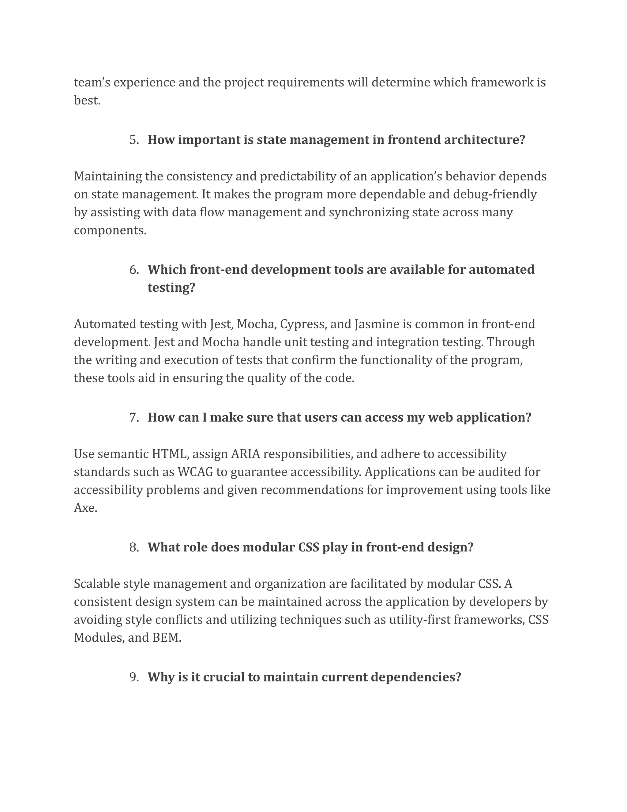 team’s experience and the project requirements will determine which framework is
best.
5. How important is state management in frontend architecture?
Maintaining the consistency and predictability of an application’s behavior depends
on state management. It makes the program more dependable and debug-friendly
by assisting with data flow management and synchronizing state across many
components.
6. Which front-end development tools are available for automated
testing?
Automated testing with Jest, Mocha, Cypress, and Jasmine is common in front-end
development. Jest and Mocha handle unit testing and integration testing. Through
the writing and execution of tests that confirm the functionality of the program,
these tools aid in ensuring the quality of the code.
7. How can I make sure that users can access my web application?
Use semantic HTML, assign ARIA responsibilities, and adhere to accessibility
standards such as WCAG to guarantee accessibility. Applications can be audited for
accessibility problems and given recommendations for improvement using tools like
Axe.
8. What role does modular CSS play in front-end design?
Scalable style management and organization are facilitated by modular CSS. A
consistent design system can be maintained across the application by developers by
avoiding style conflicts and utilizing techniques such as utility-first frameworks, CSS
Modules, and BEM.
9. Why is it crucial to maintain current dependencies?
 