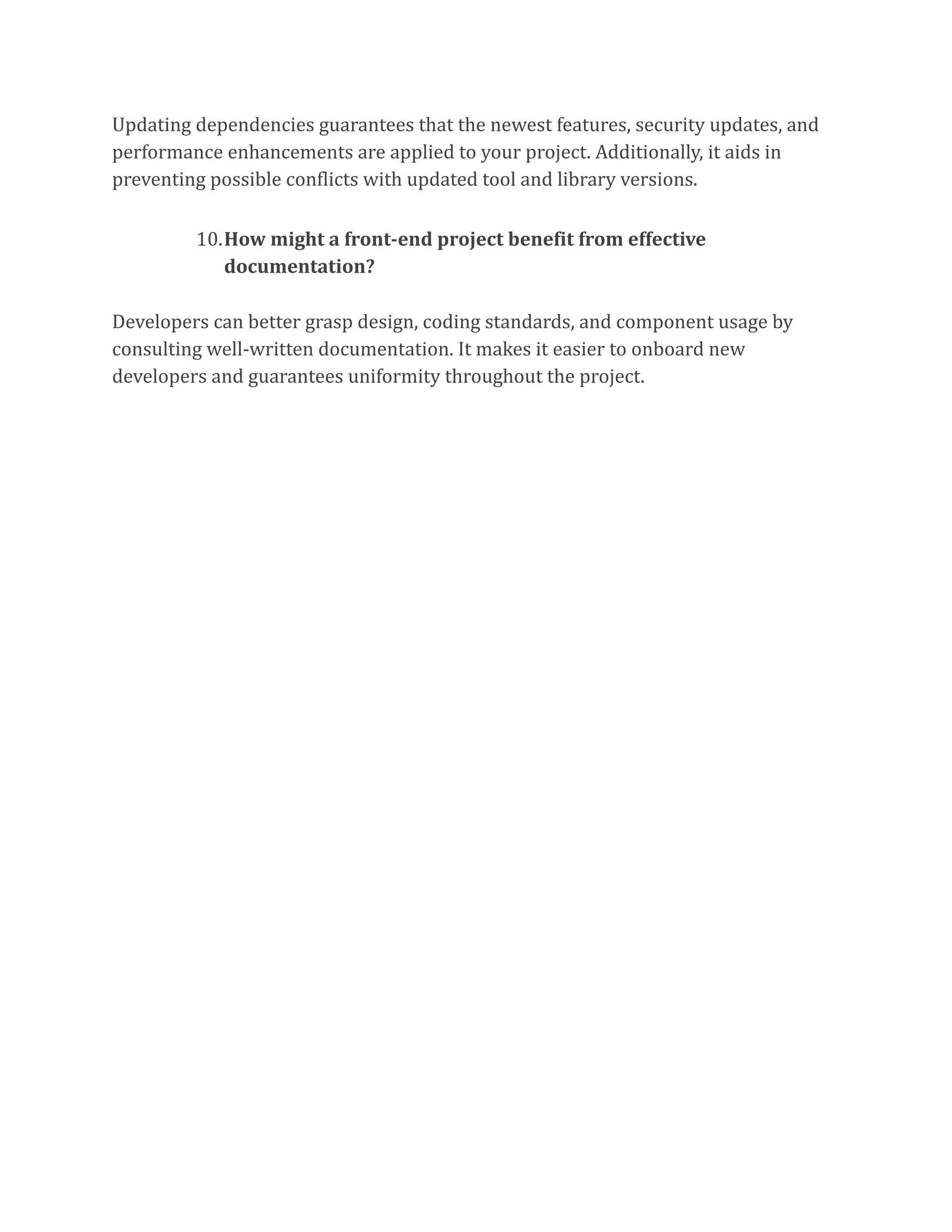 Updating dependencies guarantees that the newest features, security updates, and
performance enhancements are applied to your project. Additionally, it aids in
preventing possible conflicts with updated tool and library versions.
10.How might a front-end project benefit from effective
documentation?
Developers can better grasp design, coding standards, and component usage by
consulting well-written documentation. It makes it easier to onboard new
developers and guarantees uniformity throughout the project.
 