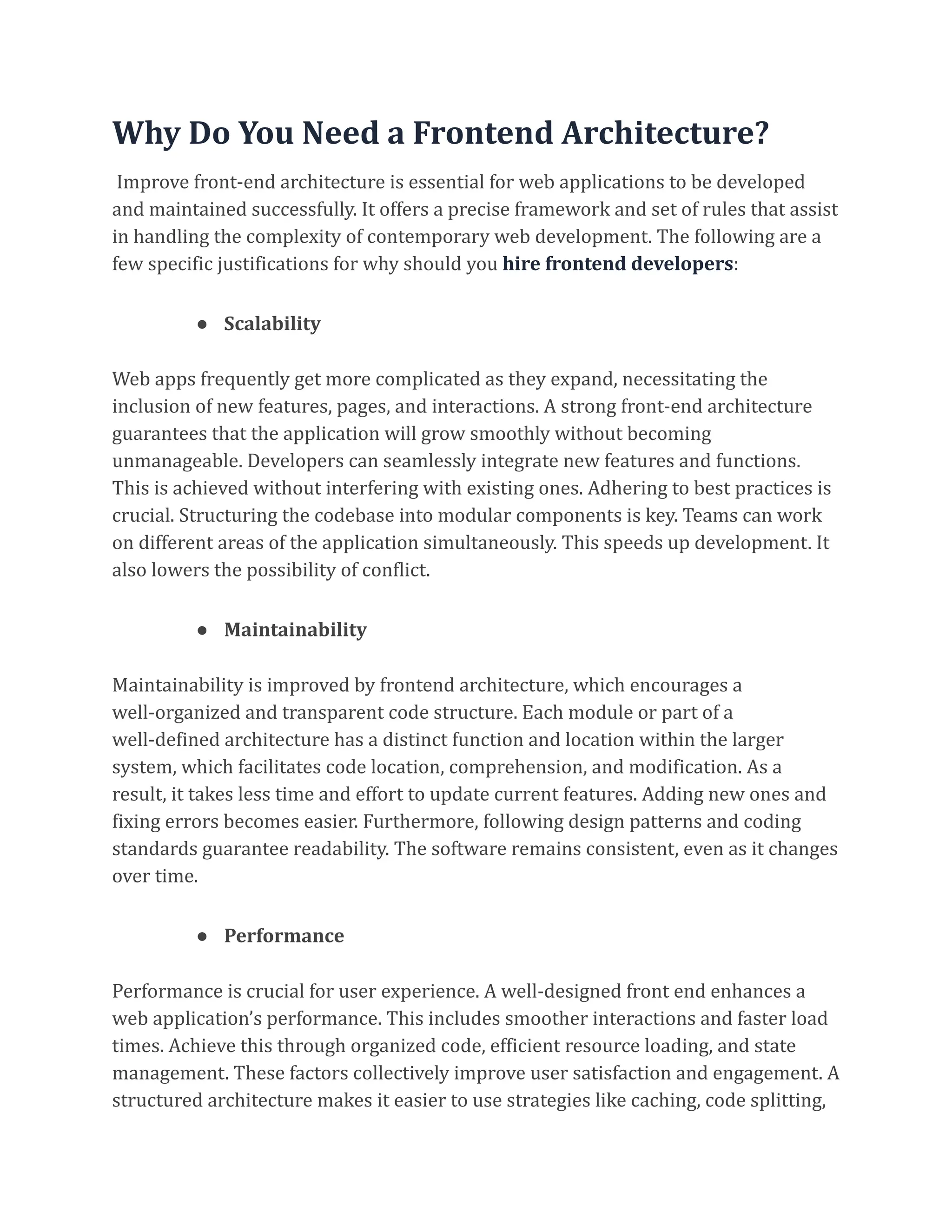 Why Do You Need a Frontend Architecture?
Improve front-end architecture is essential for web applications to be developed
and maintained successfully. It offers a precise framework and set of rules that assist
in handling the complexity of contemporary web development. The following are a
few specific justifications for why should you hire frontend developers:
● Scalability
Web apps frequently get more complicated as they expand, necessitating the
inclusion of new features, pages, and interactions. A strong front-end architecture
guarantees that the application will grow smoothly without becoming
unmanageable. Developers can seamlessly integrate new features and functions.
This is achieved without interfering with existing ones. Adhering to best practices is
crucial. Structuring the codebase into modular components is key. Teams can work
on different areas of the application simultaneously. This speeds up development. It
also lowers the possibility of conflict.
● Maintainability
Maintainability is improved by frontend architecture, which encourages a
well-organized and transparent code structure. Each module or part of a
well-defined architecture has a distinct function and location within the larger
system, which facilitates code location, comprehension, and modification. As a
result, it takes less time and effort to update current features. Adding new ones and
fixing errors becomes easier. Furthermore, following design patterns and coding
standards guarantee readability. The software remains consistent, even as it changes
over time.
● Performance
Performance is crucial for user experience. A well-designed front end enhances a
web application’s performance. This includes smoother interactions and faster load
times. Achieve this through organized code, efficient resource loading, and state
management. These factors collectively improve user satisfaction and engagement. A
structured architecture makes it easier to use strategies like caching, code splitting,
 
