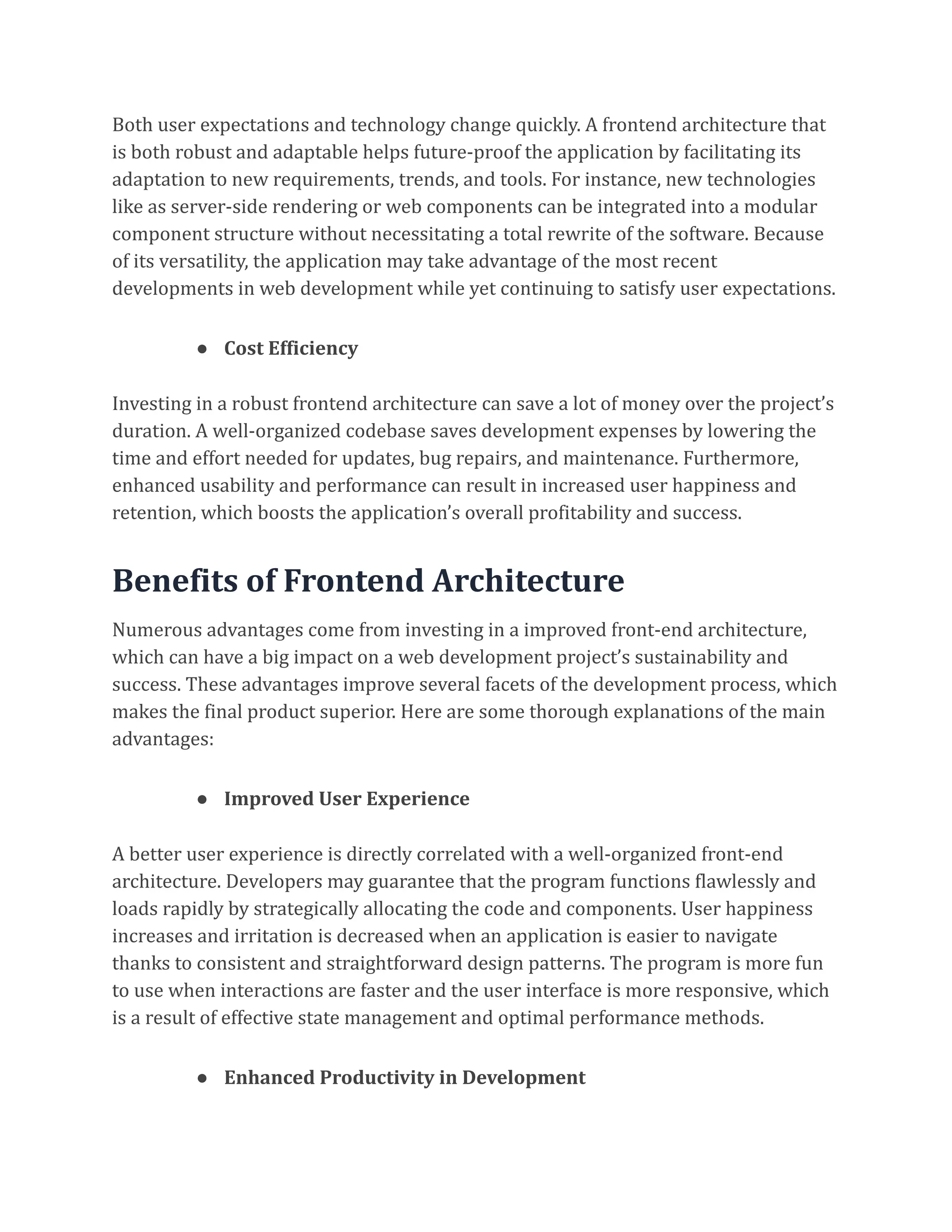 Both user expectations and technology change quickly. A frontend architecture that
is both robust and adaptable helps future-proof the application by facilitating its
adaptation to new requirements, trends, and tools. For instance, new technologies
like as server-side rendering or web components can be integrated into a modular
component structure without necessitating a total rewrite of the software. Because
of its versatility, the application may take advantage of the most recent
developments in web development while yet continuing to satisfy user expectations.
● Cost Efficiency
Investing in a robust frontend architecture can save a lot of money over the project’s
duration. A well-organized codebase saves development expenses by lowering the
time and effort needed for updates, bug repairs, and maintenance. Furthermore,
enhanced usability and performance can result in increased user happiness and
retention, which boosts the application’s overall profitability and success.
Benefits of Frontend Architecture
Numerous advantages come from investing in a improved front-end architecture,
which can have a big impact on a web development project’s sustainability and
success. These advantages improve several facets of the development process, which
makes the final product superior. Here are some thorough explanations of the main
advantages:
● Improved User Experience
A better user experience is directly correlated with a well-organized front-end
architecture. Developers may guarantee that the program functions flawlessly and
loads rapidly by strategically allocating the code and components. User happiness
increases and irritation is decreased when an application is easier to navigate
thanks to consistent and straightforward design patterns. The program is more fun
to use when interactions are faster and the user interface is more responsive, which
is a result of effective state management and optimal performance methods.
● Enhanced Productivity in Development
 