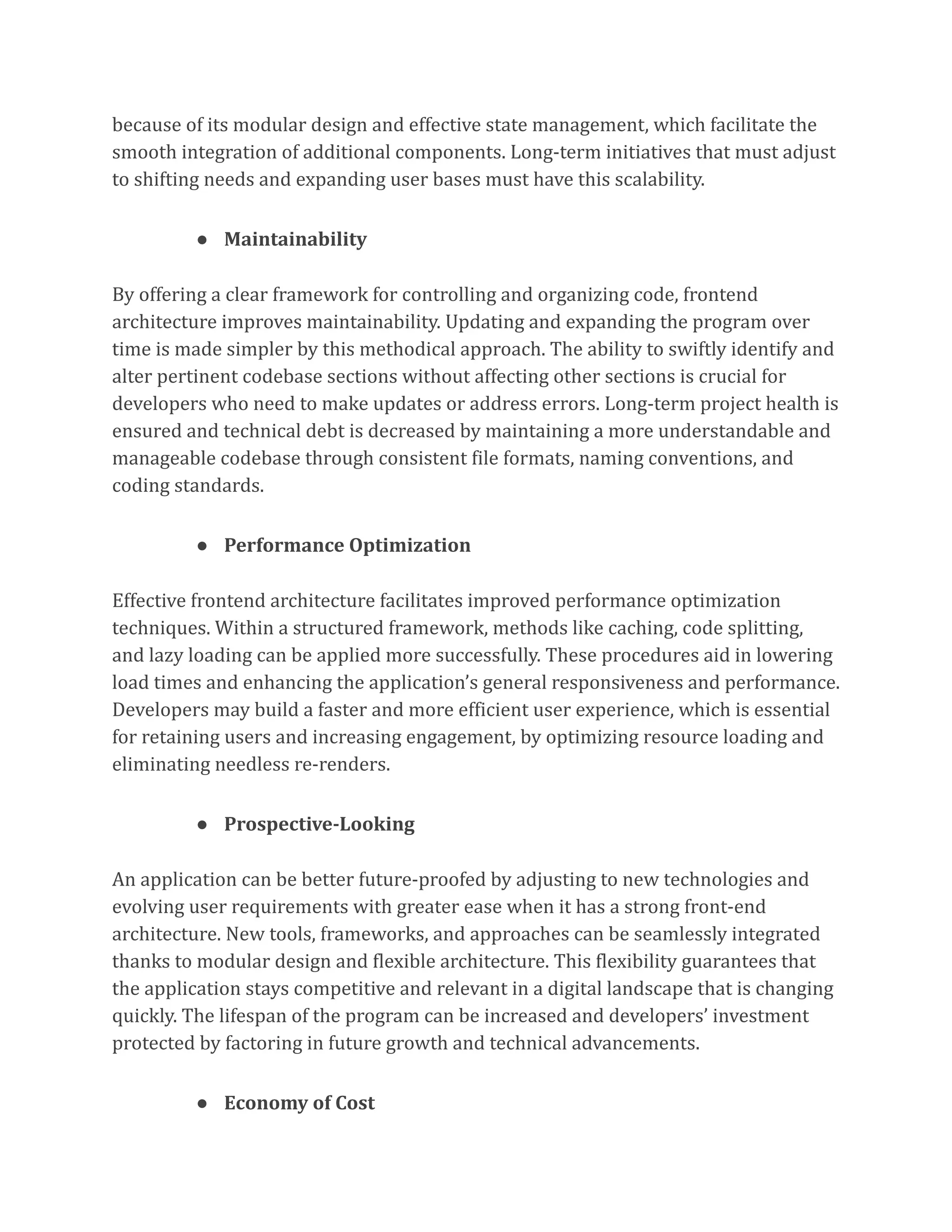 because of its modular design and effective state management, which facilitate the
smooth integration of additional components. Long-term initiatives that must adjust
to shifting needs and expanding user bases must have this scalability.
● Maintainability
By offering a clear framework for controlling and organizing code, frontend
architecture improves maintainability. Updating and expanding the program over
time is made simpler by this methodical approach. The ability to swiftly identify and
alter pertinent codebase sections without affecting other sections is crucial for
developers who need to make updates or address errors. Long-term project health is
ensured and technical debt is decreased by maintaining a more understandable and
manageable codebase through consistent file formats, naming conventions, and
coding standards.
● Performance Optimization
Effective frontend architecture facilitates improved performance optimization
techniques. Within a structured framework, methods like caching, code splitting,
and lazy loading can be applied more successfully. These procedures aid in lowering
load times and enhancing the application’s general responsiveness and performance.
Developers may build a faster and more efficient user experience, which is essential
for retaining users and increasing engagement, by optimizing resource loading and
eliminating needless re-renders.
● Prospective-Looking
An application can be better future-proofed by adjusting to new technologies and
evolving user requirements with greater ease when it has a strong front-end
architecture. New tools, frameworks, and approaches can be seamlessly integrated
thanks to modular design and flexible architecture. This flexibility guarantees that
the application stays competitive and relevant in a digital landscape that is changing
quickly. The lifespan of the program can be increased and developers’ investment
protected by factoring in future growth and technical advancements.
● Economy of Cost
 