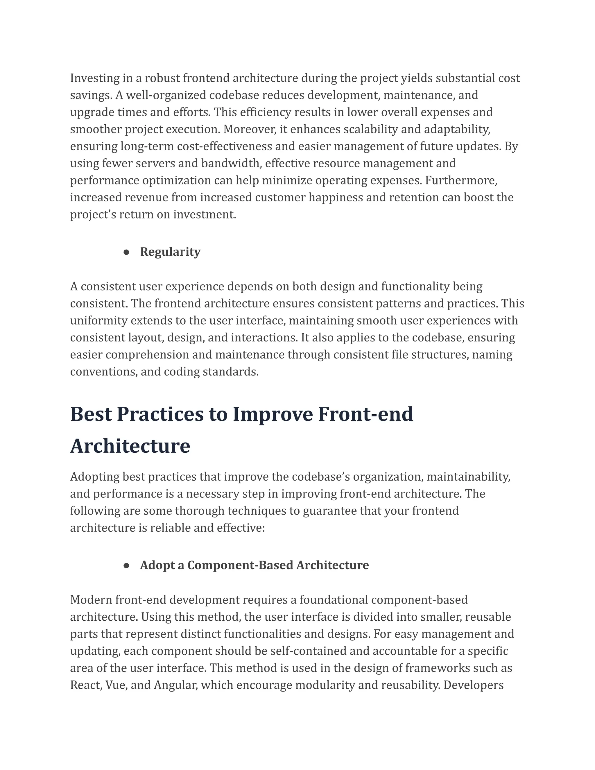 Investing in a robust frontend architecture during the project yields substantial cost
savings. A well-organized codebase reduces development, maintenance, and
upgrade times and efforts. This efficiency results in lower overall expenses and
smoother project execution. Moreover, it enhances scalability and adaptability,
ensuring long-term cost-effectiveness and easier management of future updates. By
using fewer servers and bandwidth, effective resource management and
performance optimization can help minimize operating expenses. Furthermore,
increased revenue from increased customer happiness and retention can boost the
project’s return on investment.
● Regularity
A consistent user experience depends on both design and functionality being
consistent. The frontend architecture ensures consistent patterns and practices. This
uniformity extends to the user interface, maintaining smooth user experiences with
consistent layout, design, and interactions. It also applies to the codebase, ensuring
easier comprehension and maintenance through consistent file structures, naming
conventions, and coding standards.
Best Practices to Improve Front-end
Architecture
Adopting best practices that improve the codebase’s organization, maintainability,
and performance is a necessary step in improving front-end architecture. The
following are some thorough techniques to guarantee that your frontend
architecture is reliable and effective:
● Adopt a Component-Based Architecture
Modern front-end development requires a foundational component-based
architecture. Using this method, the user interface is divided into smaller, reusable
parts that represent distinct functionalities and designs. For easy management and
updating, each component should be self-contained and accountable for a specific
area of the user interface. This method is used in the design of frameworks such as
React, Vue, and Angular, which encourage modularity and reusability. Developers
 