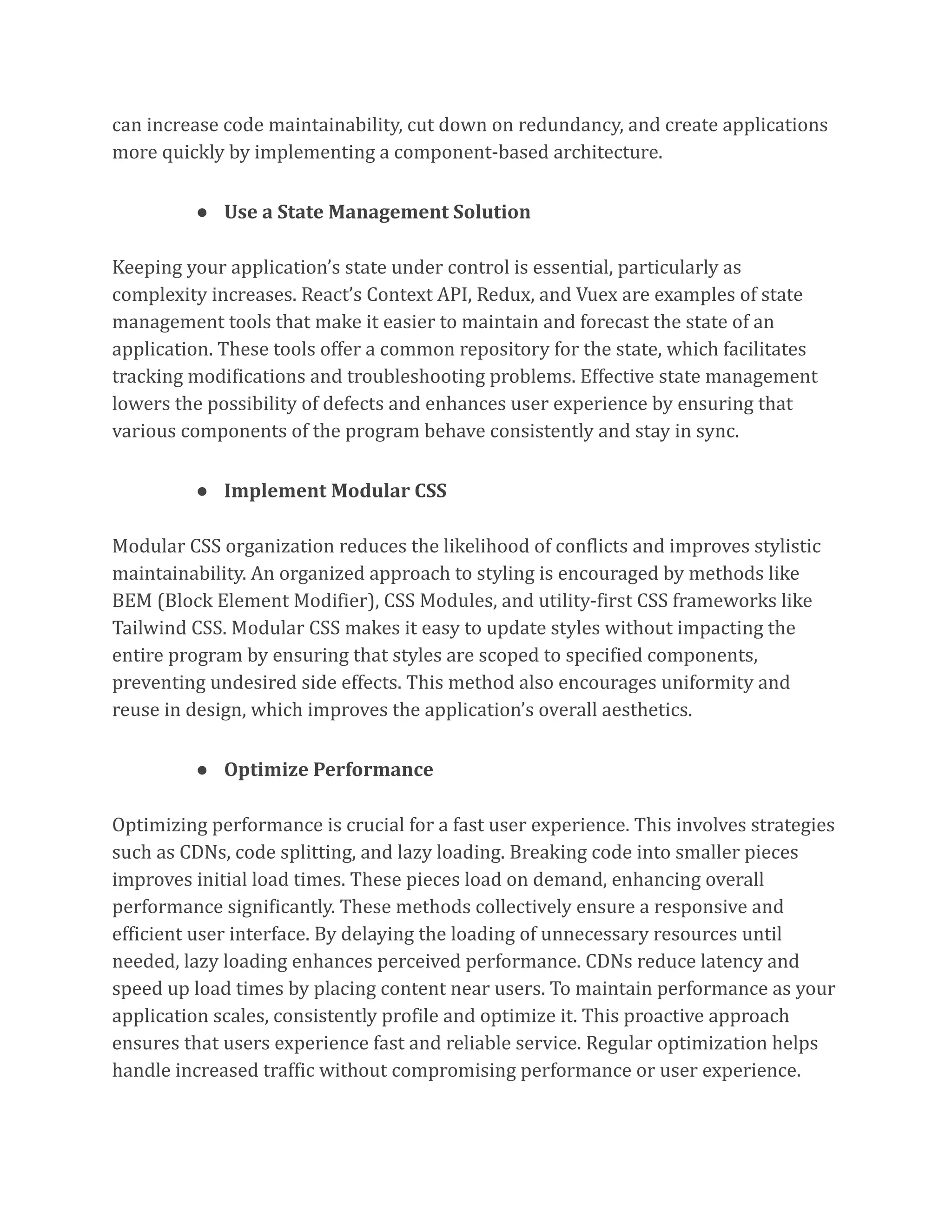 can increase code maintainability, cut down on redundancy, and create applications
more quickly by implementing a component-based architecture.
● Use a State Management Solution
Keeping your application’s state under control is essential, particularly as
complexity increases. React’s Context API, Redux, and Vuex are examples of state
management tools that make it easier to maintain and forecast the state of an
application. These tools offer a common repository for the state, which facilitates
tracking modifications and troubleshooting problems. Effective state management
lowers the possibility of defects and enhances user experience by ensuring that
various components of the program behave consistently and stay in sync.
● Implement Modular CSS
Modular CSS organization reduces the likelihood of conflicts and improves stylistic
maintainability. An organized approach to styling is encouraged by methods like
BEM (Block Element Modifier), CSS Modules, and utility-first CSS frameworks like
Tailwind CSS. Modular CSS makes it easy to update styles without impacting the
entire program by ensuring that styles are scoped to specified components,
preventing undesired side effects. This method also encourages uniformity and
reuse in design, which improves the application’s overall aesthetics.
● Optimize Performance
Optimizing performance is crucial for a fast user experience. This involves strategies
such as CDNs, code splitting, and lazy loading. Breaking code into smaller pieces
improves initial load times. These pieces load on demand, enhancing overall
performance significantly. These methods collectively ensure a responsive and
efficient user interface. By delaying the loading of unnecessary resources until
needed, lazy loading enhances perceived performance. CDNs reduce latency and
speed up load times by placing content near users. To maintain performance as your
application scales, consistently profile and optimize it. This proactive approach
ensures that users experience fast and reliable service. Regular optimization helps
handle increased traffic without compromising performance or user experience.
 