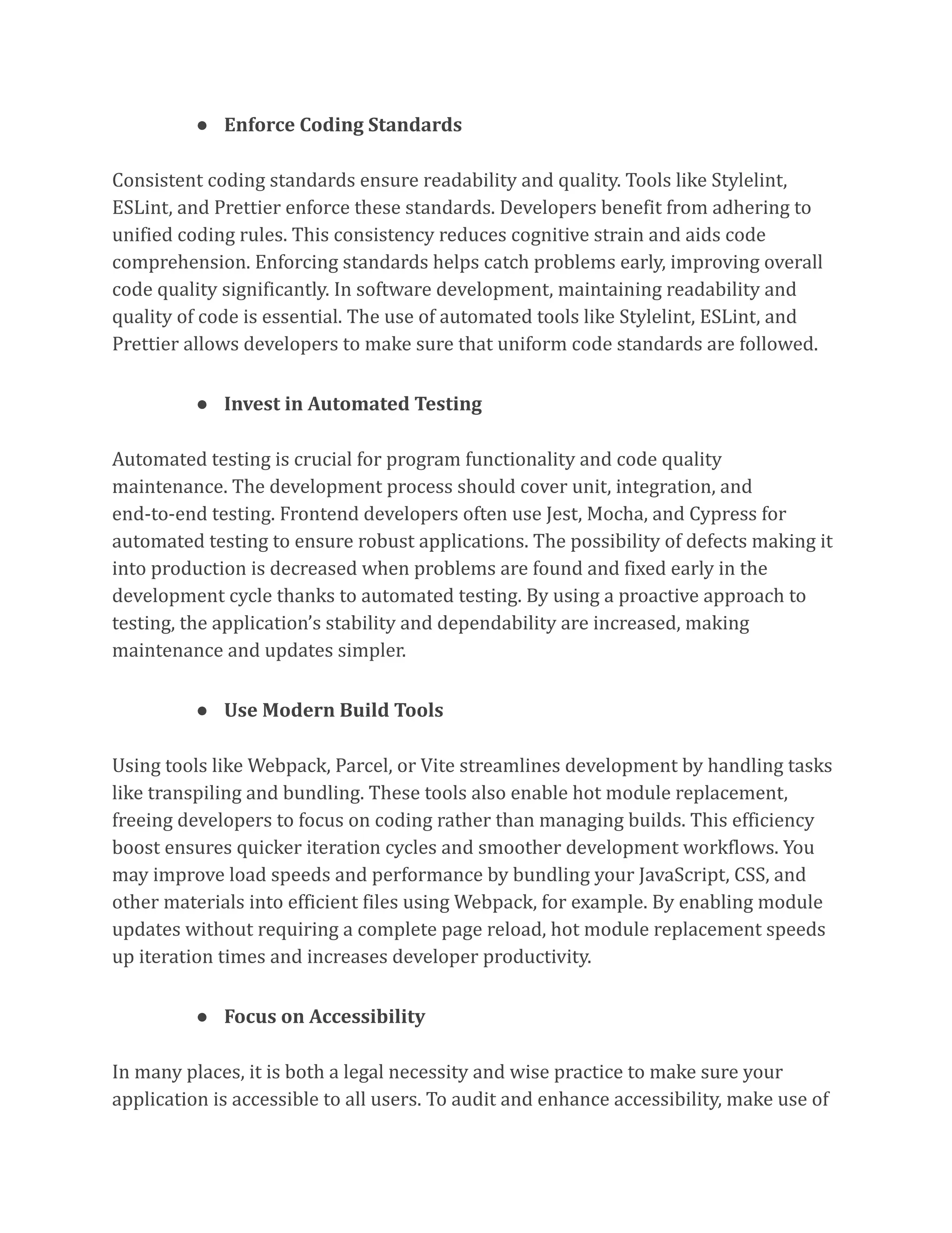 ● Enforce Coding Standards
Consistent coding standards ensure readability and quality. Tools like Stylelint,
ESLint, and Prettier enforce these standards. Developers benefit from adhering to
unified coding rules. This consistency reduces cognitive strain and aids code
comprehension. Enforcing standards helps catch problems early, improving overall
code quality significantly. In software development, maintaining readability and
quality of code is essential. The use of automated tools like Stylelint, ESLint, and
Prettier allows developers to make sure that uniform code standards are followed.
● Invest in Automated Testing
Automated testing is crucial for program functionality and code quality
maintenance. The development process should cover unit, integration, and
end-to-end testing. Frontend developers often use Jest, Mocha, and Cypress for
automated testing to ensure robust applications. The possibility of defects making it
into production is decreased when problems are found and fixed early in the
development cycle thanks to automated testing. By using a proactive approach to
testing, the application’s stability and dependability are increased, making
maintenance and updates simpler.
● Use Modern Build Tools
Using tools like Webpack, Parcel, or Vite streamlines development by handling tasks
like transpiling and bundling. These tools also enable hot module replacement,
freeing developers to focus on coding rather than managing builds. This efficiency
boost ensures quicker iteration cycles and smoother development workflows. You
may improve load speeds and performance by bundling your JavaScript, CSS, and
other materials into efficient files using Webpack, for example. By enabling module
updates without requiring a complete page reload, hot module replacement speeds
up iteration times and increases developer productivity.
● Focus on Accessibility
In many places, it is both a legal necessity and wise practice to make sure your
application is accessible to all users. To audit and enhance accessibility, make use of
 