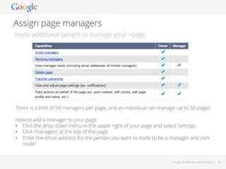 Assign page managers
Invite additional people to manage your +page

There is a limit of 50 managers per page, and an individual can manage up to 50 pages.
How to add a manager to your page:
•  Click the drop down menu in the upper right of your page and select Settings
•  Click ‘managers’ at the top of the page
•  Enter the email address for the person you want to invite to be a manager and click
‘invite’

Google Conﬁdential and Proprietary

33

 