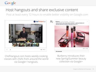 Host hangouts and share exclusive content
Post at least every 72 hours to enable better visibility on Google.com

ChefHangout.com hosts weekly cooking
classes with chefs from around the world
via Google+ hangouts.

Burberry introduces their
new Spring/Summer beauty
collection via Google+
Google Conﬁdential and Proprietary

36

 