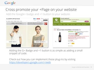 Cross promote your +Page on your website
Add the Google+ badge and +1 button to your website

Adding the G+ Badge and +1 button is as simple as adding a small
snippet of code.
Check out how you can implement these plug-ins by visiting
https://developers.google.com/+/web
Google Conﬁdential and Proprietary

38

 