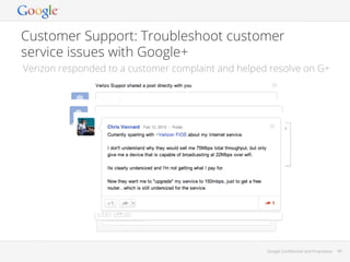 Customer Support: Troubleshoot customer
service issues with Google+
Verizon responded to a customer complaint and helped resolve on G+

Google Conﬁdential and Proprietary

49

 