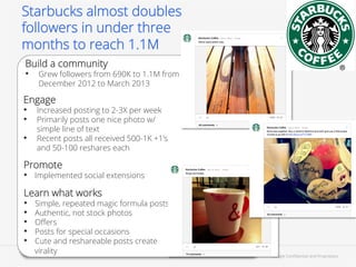 Starbucks almost doubles
followers in under three
months to reach 1.1M
Build a community
•  Grew followers from 690K to 1.1M from
December 2012 to March 2013

Engage
•  Increased posting to 2-3X per week
•  Primarily posts one nice photo w/
• 

simple line of text
Recent posts all received 500-1K +1’s
and 50-100 reshares each

Promote
•  Implemented social extensions
Learn what works
•  Simple, repeated magic formula posts
•  Authentic, not stock photos
•  Oﬀers
•  Posts for special occasions
•  Cute and reshareable posts create
virality

Google Conﬁdential and Proprietary

55

 