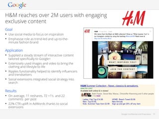 Client
logo

H&M reaches over 2M users with engaging
exclusive content
Goal

• 
• 

Use social media to focus on inspiration
Emphasise role as trend-led and up-to-theminute fashion brand

Application

• 
• 
• 
• 

Supplied a steady stream of interactive content
tailored speciﬁcally to Google+
Extensively used images and video to bring the
clothing and lifestyle to life
Ripples functionality helped to identify inﬂuencers
and trendsetters
Social extensions integrated social strategy into
search

Screenshot

Results

• 
• 

On average, 11 reshares, 72 +1’s and 22
comments per post
22% CTR uplift in AdWords thanks to social
extensions
Google Conﬁdential and Proprietary

57

 