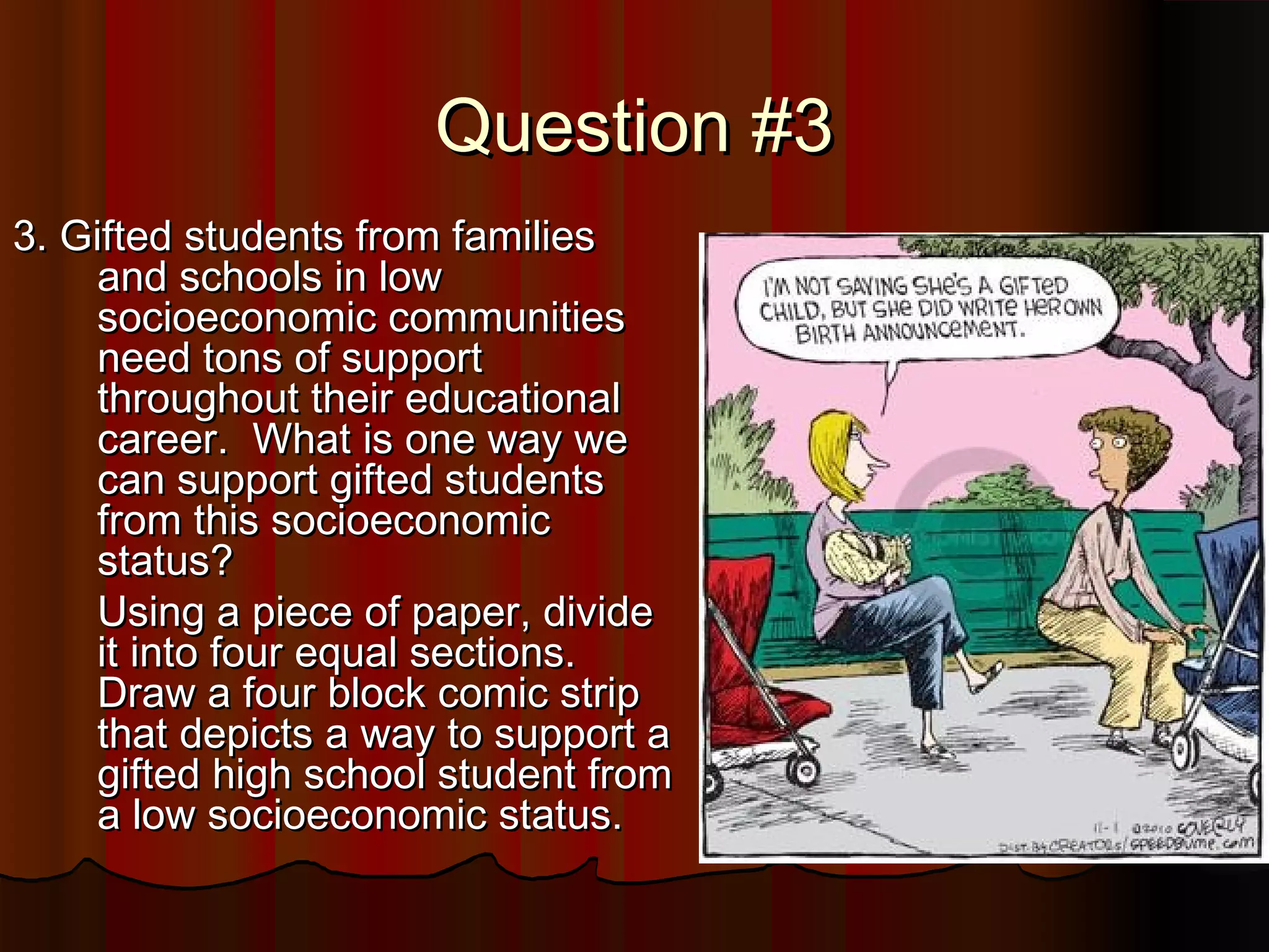Question #3Question #3
3. Gifted students from families3. Gifted students from families
and schools in lowand schools in low
socioeconomic communitiessocioeconomic communities
need tons of supportneed tons of support
throughout their educationalthroughout their educational
career. What is one way wecareer. What is one way we
can support gifted studentscan support gifted students
from this socioeconomicfrom this socioeconomic
status?status?
Using a piece of paper, divideUsing a piece of paper, divide
it into four equal sections.it into four equal sections.
Draw a four block comic stripDraw a four block comic strip
that depicts a way to support athat depicts a way to support a
gifted high school student fromgifted high school student from
a low socioeconomic status.a low socioeconomic status.
 