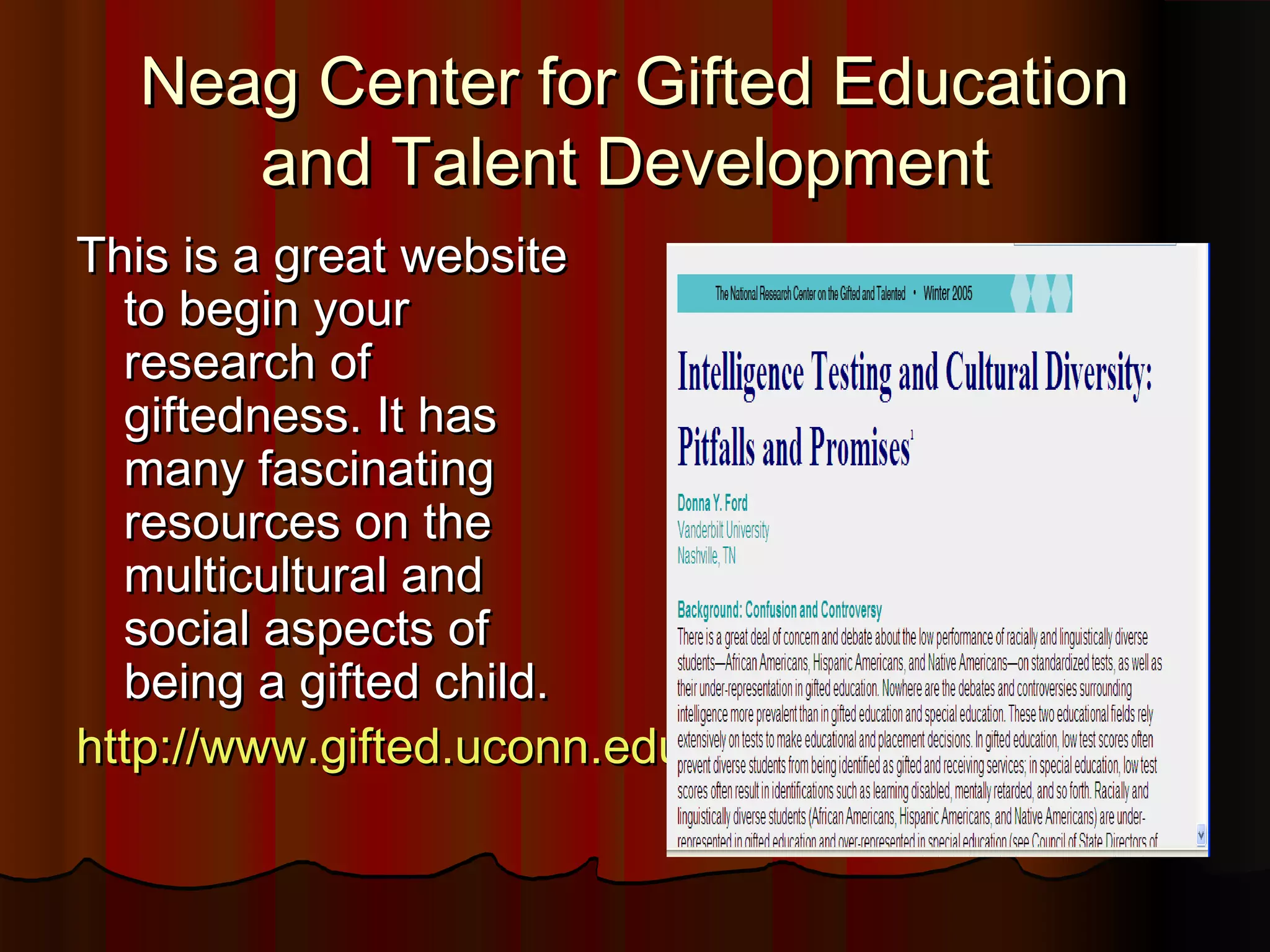 Neag Center for Gifted EducationNeag Center for Gifted Education
and Talent Developmentand Talent Development
This is a great websiteThis is a great website
to begin yourto begin your
research ofresearch of
giftedness. It hasgiftedness. It has
many fascinatingmany fascinating
resources on theresources on the
multicultural andmulticultural and
social aspects ofsocial aspects of
being a gifted child.being a gifted child.
http://www.gifted.uconn.edu/nrcgt/http://www.gifted.uconn.edu/nrcgt/
 