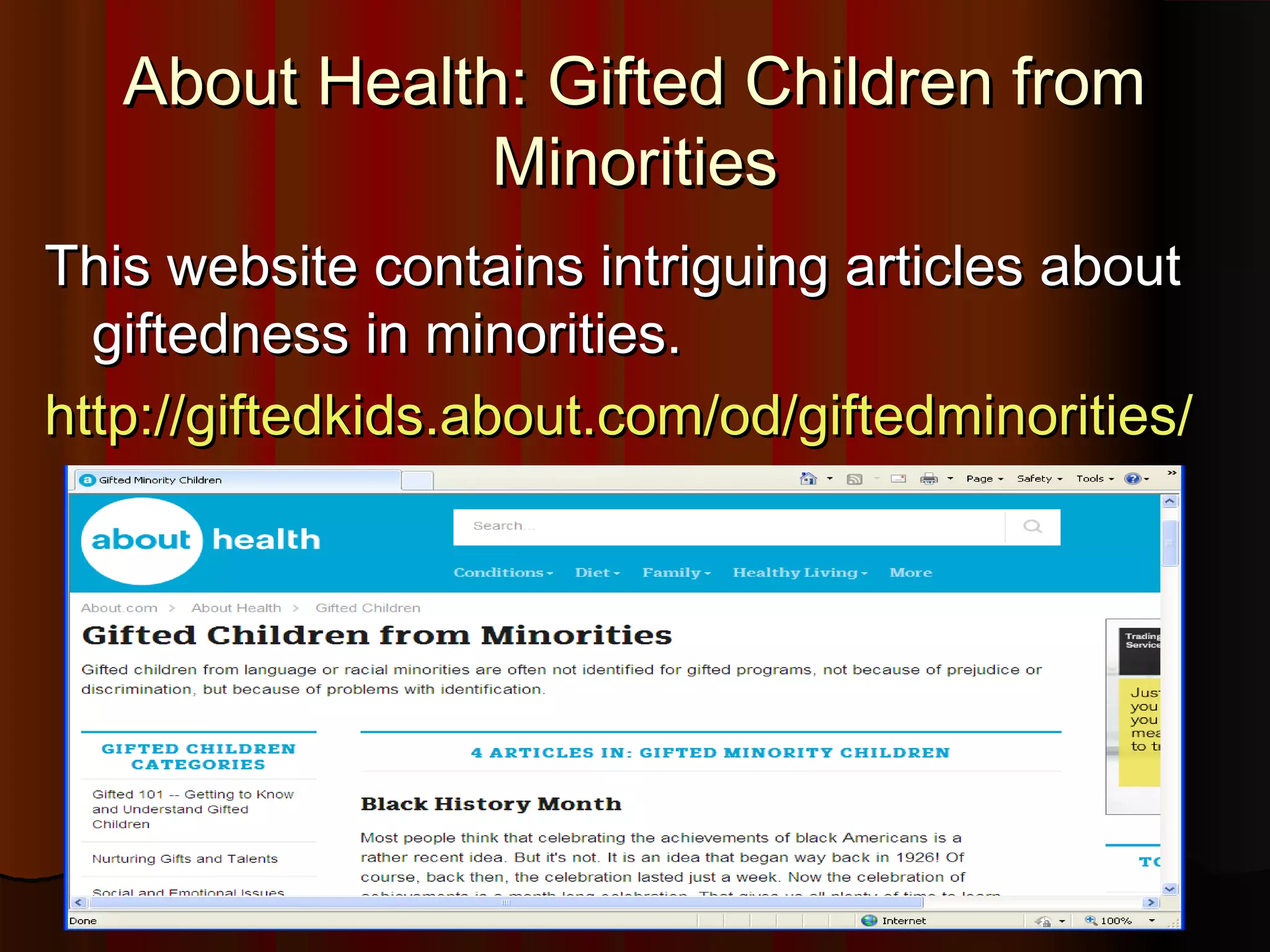 About Health: Gifted Children fromAbout Health: Gifted Children from
MinoritiesMinorities
This website contains intriguing articles aboutThis website contains intriguing articles about
giftedness in minorities.giftedness in minorities.
http://giftedkids.about.com/od/giftedminorities/http://giftedkids.about.com/od/giftedminorities/
 