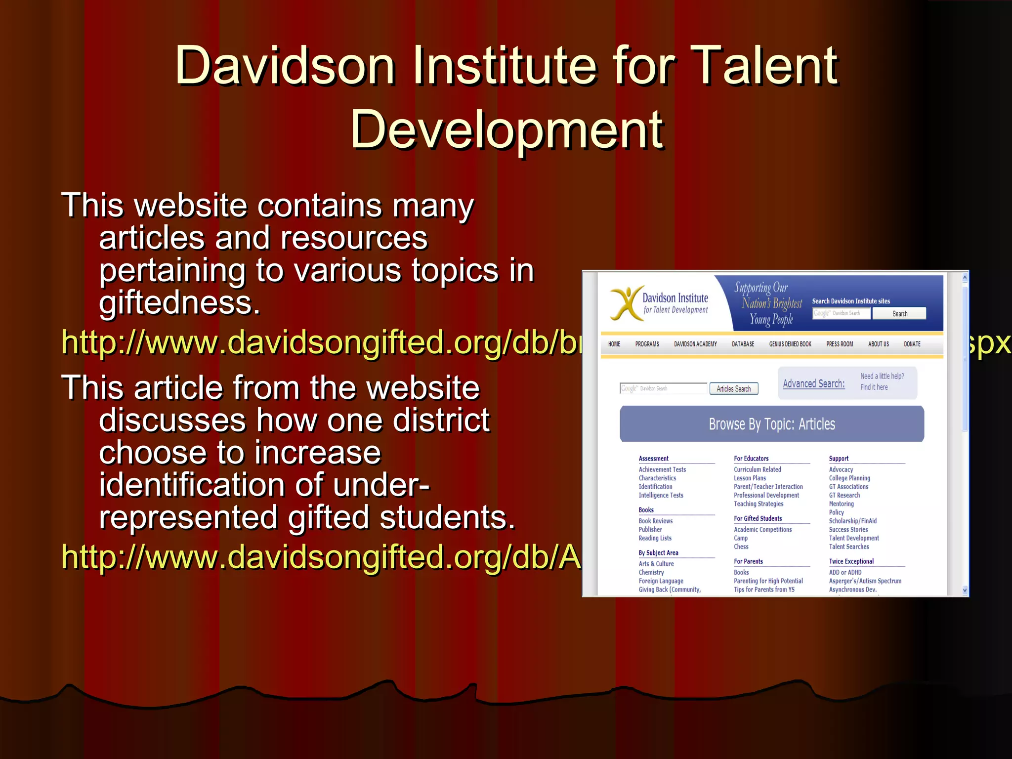 Davidson Institute for TalentDavidson Institute for Talent
DevelopmentDevelopment
This website contains manyThis website contains many
articles and resourcesarticles and resources
pertaining to various topics inpertaining to various topics in
giftedness.giftedness.
http://www.davidsongifted.org/db/browse_by_topic_articles.aspxhttp://www.davidsongifted.org/db/browse_by_topic_articles.aspx
This article from the websiteThis article from the website
discusses how one districtdiscusses how one district
choose to increasechoose to increase
identification of under-identification of under-
represented gifted students.represented gifted students.
http://www.davidsongifted.org/db/Articles_id_10463.aspxhttp://www.davidsongifted.org/db/Articles_id_10463.aspx
 