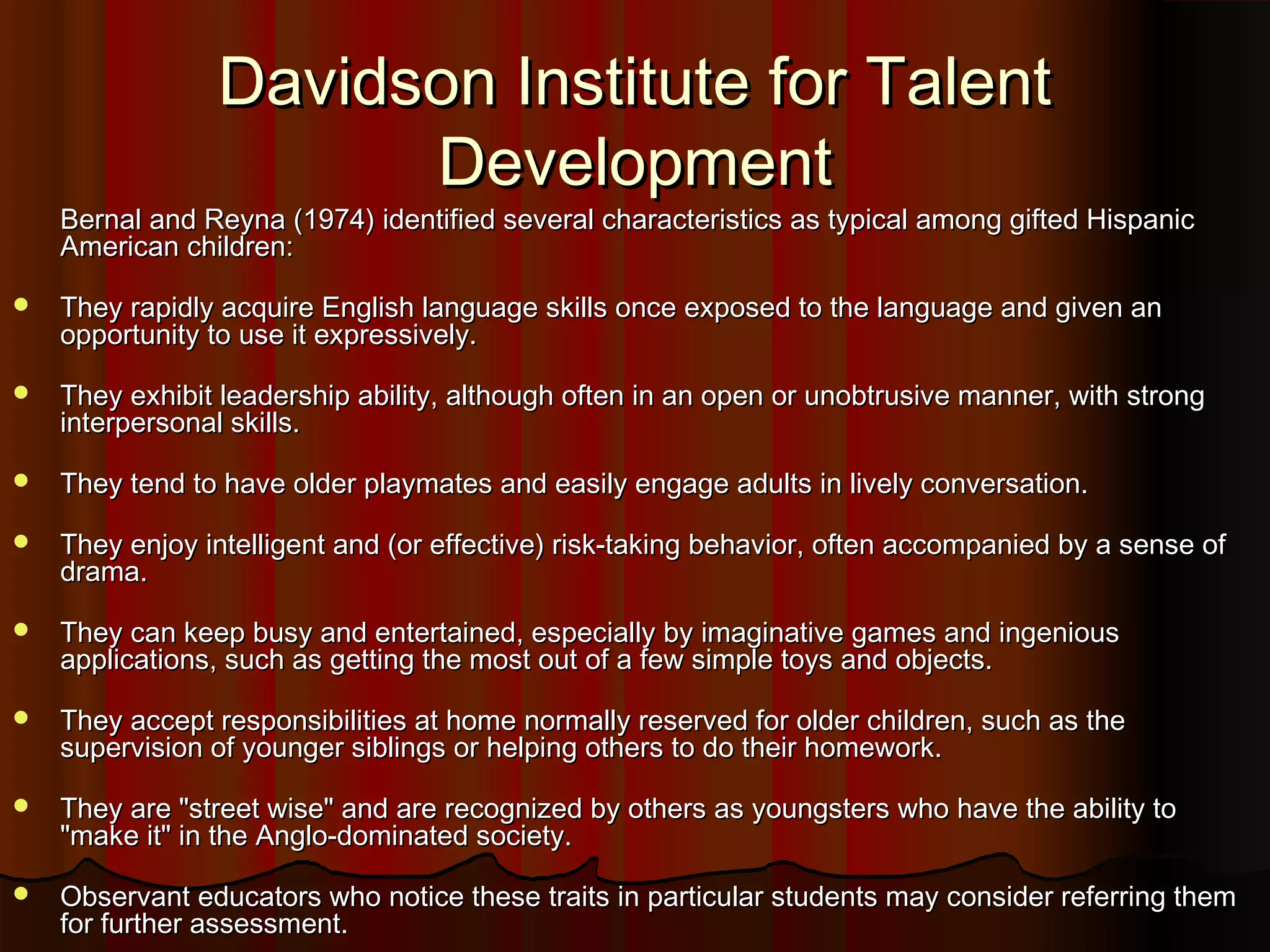 Bernal and Reyna (1974) identified several characteristics as typical among gifted HispanicBernal and Reyna (1974) identified several characteristics as typical among gifted Hispanic
American children:American children:
 They rapidly acquire English language skills once exposed to the language and given anThey rapidly acquire English language skills once exposed to the language and given an
opportunity to use it expressively.opportunity to use it expressively.
 They exhibit leadership ability, although often in an open or unobtrusive manner, with strongThey exhibit leadership ability, although often in an open or unobtrusive manner, with strong
interpersonal skills.interpersonal skills.
 They tend to have older playmates and easily engage adults in lively conversation.They tend to have older playmates and easily engage adults in lively conversation.
 They enjoy intelligent and (or effective) risk-taking behavior, often accompanied by a sense ofThey enjoy intelligent and (or effective) risk-taking behavior, often accompanied by a sense of
drama.drama.
 They can keep busy and entertained, especially by imaginative games and ingeniousThey can keep busy and entertained, especially by imaginative games and ingenious
applications, such as getting the most out of a few simple toys and objects.applications, such as getting the most out of a few simple toys and objects.
 They accept responsibilities at home normally reserved for older children, such as theThey accept responsibilities at home normally reserved for older children, such as the
supervision of younger siblings or helping others to do their homework.supervision of younger siblings or helping others to do their homework.
 They are "street wise" and are recognized by others as youngsters who have the ability toThey are "street wise" and are recognized by others as youngsters who have the ability to
"make it" in the Anglo-dominated society."make it" in the Anglo-dominated society.
 Observant educators who notice these traits in particular students may consider referring themObservant educators who notice these traits in particular students may consider referring them
for further assessment.for further assessment.
Davidson Institute for TalentDavidson Institute for Talent
DevelopmentDevelopment
 