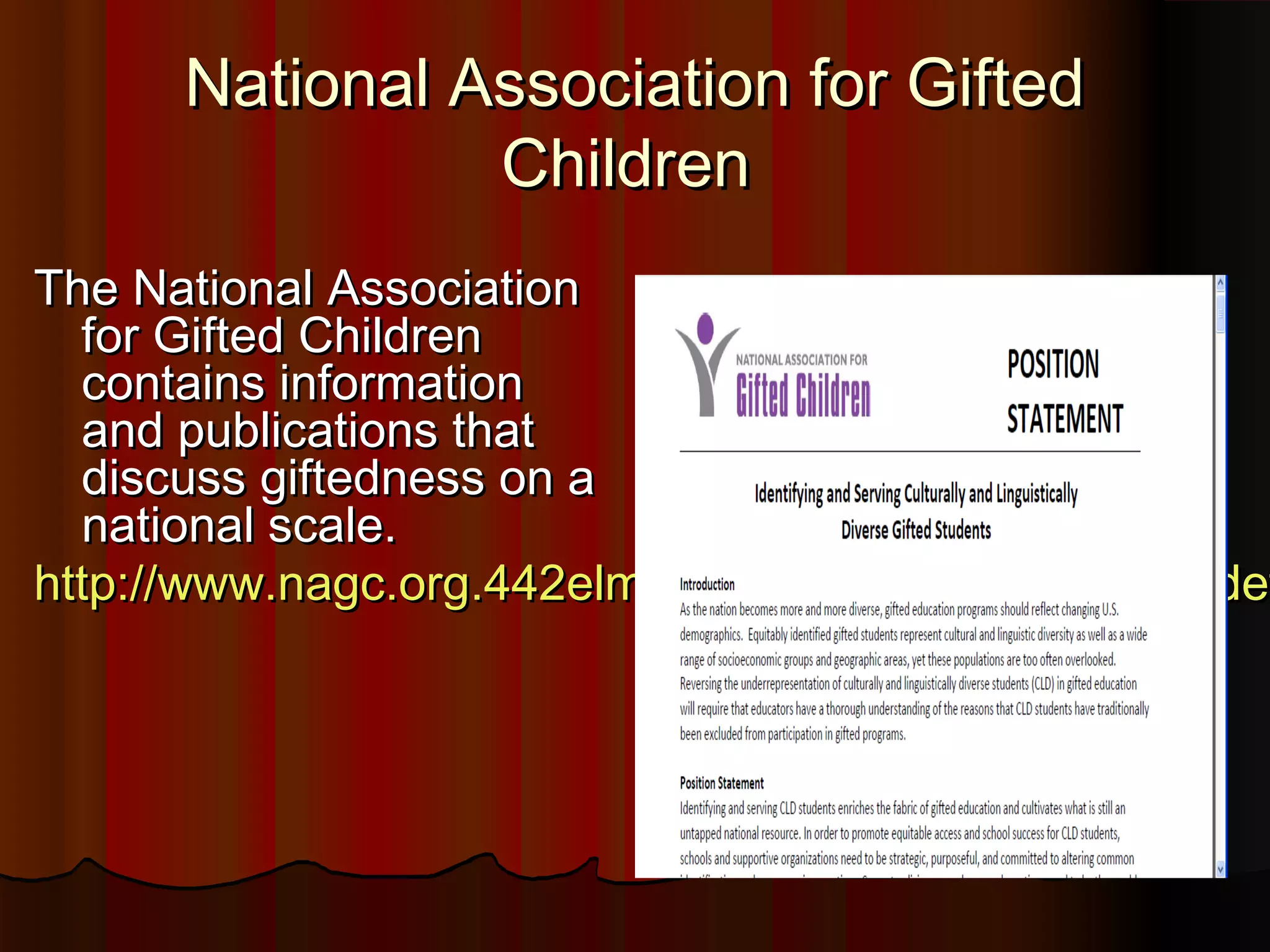 National Association for GiftedNational Association for Gifted
ChildrenChildren
The National AssociationThe National Association
for Gifted Childrenfor Gifted Children
contains informationcontains information
and publications thatand publications that
discuss giftedness on adiscuss giftedness on a
national scale.national scale.
http://www.nagc.org.442elmp01.blackmesh.com/sites/dehttp://www.nagc.org.442elmp01.blackmesh.com/sites/def
 