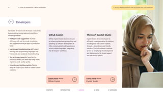 14 A GUIDE TO GENERATIVE AI WITH MICROSOFT
Generative AI tools boost developer productivity
by automating routine tasks and simplifying
complex processes.
• Intelligent code suggestions: Increase
efficiency with real-time code completion,
plus suggestions that get apps to production
faster.
• Learning and troubleshooting aid: Support
learning new programming languages and
frameworks and accelerate troubleshooting.
• Test writing and security: Speed up the
process of writing unit tests and fixing issues,
improving code quality quickly.
• Extending and building copilots: Rapidly
adapt AI tools to your needs or create custom
solutions.
Developers
Github Copilot
GitHub Copilot boosts business impact
by enhancing developer productivity and
speeding up software development. It
offers contextualized coding assistance
across multiple languages, integrating
into developers' workflows.
Learn more about
Github Copilot
Microsoft Copilot Studio
Copilot Studio allows developers to
efficiently create generative AI solutions,
including bots and custom copilots,
through a streamlined, user-friendly
interface. This tool enhances customer
service by simplifying the development
and deployment of AI-driven support
and self-service options.
Learn more about
Copilot Studio
1. UNLOCK PRODUCTIVITY IN THE SOLUTIONS YOU USE EVERY DAY
CONTENTS 3. SAFEGUARD
2. BUILD
1. UNLOCK
INTRODUCTION
 