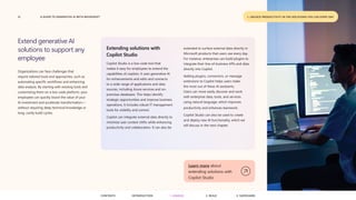 15 A GUIDE TO GENERATIVE AI WITH MICROSOFT
Extend generative AI
solutions to support any
employee
Organizations can face challenges that
require tailored tools and approaches, such as
automating specific workflows and enhancing
data analysis. By starting with existing tools and
customizing them on a low-code platform, your
employees can quickly boost the value of your
AI investment and accelerate transformation—
without requiring deep technical knowledge or
long, costly build cycles.
Extending solutions with
Copilot Studio
Copilot Studio is a low-code tool that
makes it easy for employees to extend the
capabilities of copilots. It uses generative AI
for enhancements and edits and connects
to a wide range of applications and data
sources, including Azure services and on-
premises databases. This helps identify
strategic opportunities and improve business
operations. It includes robust IT management
tools for visibility and control.
Copilot can integrate external data directly to
minimize user context shifts while enhancing
productivity and collaboration. It can also be
Learn more about
extending solutions with
Copilot Studio
extended to surface external data directly in
Microsoft products that users use every day.
For instance, enterprises can build plugins to
integrate their line-of-business APIs and data
directly into Copilot.
Adding plugins, connectors, or message
extensions to Copilot helps users make
the most out of these AI assistants.
Users can more easily discover and work
with enterprise data, tools, and services
using natural language, which improves
productivity and enhances teamwork.
Copilot Studio can also be used to create
and deploy new AI functionality, which we
will discuss in the next chapter.
1. UNLOCK PRODUCTIVITY IN THE SOLUTIONS YOU USE EVERY DAY
CONTENTS 3. SAFEGUARD
2. BUILD
1. UNLOCK
INTRODUCTION
 