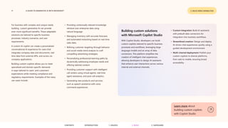 17 A GUIDE TO GENERATIVE AI WITH MICROSOFT 2. BUILD NEW CAPABILITIES
For business with complex and unique needs,
building custom generative AI can provide
even more significant benefits. These adaptable
solutions are tailored to specific business
processes, industry scenarios, and user
requirements.
A custom AI copilot can create a personalized
conversational AI experience for users that
integrates company data and documents, real-
time data from external APIs, and access via
company applications.
Building custom copilots allows you to meet
specialized and domain-specific demands
in ways tailored to users’ and customers’
expectations while meeting compliance and
regulatory requirements. Examples of the many
use cases include:
• Providing contextually relevant knowledge
retrieval over enterprise data using
natural language.
• Managing inventory with accurate forecasts
and automated restocking based on real-time
sales data.
• Refining customer targeting through behavior
and social media trend analysis to craft
compelling advertising strategies.
• Personalizing professional learning paths by
dynamically addressing employee needs and
offering tailored content.
• Providing customer support with intelligent
call centers using virtual agents, real-time
agent assistance, and post-call analytics.
• Generating new products and services,
such as speech assistance with voice
command experiences.
Building custom solutions
with Microsoft Copilot Studio
With Copilot Studio, developers can build
custom copilots tailored to specific business
processes and workflows, leveraging large
language models and an array of data
connectors. This platform simplifies the
creation of intelligent chat experiences,
allowing developers to design AI assistants
that enhance user interactions across various
internal and external channels.
Learn more about
building custom copilots
with Copilot Studio
• Custom integration: Build AI assistants
with prebuilt data connectors for
integration into business workflows.
• Streamlined creation: Design and deploy
AI-driven chat experiences quickly using a
guided development environment.
• Multi-channel deployment: Publish your
custom copilots to diverse platforms,
from web to mobile, ensuring broad
accessibility.
CONTENTS 3. SAFEGUARD
2. BUILD
1. UNLOCK
INTRODUCTION
 