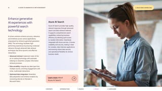 19 A GUIDE TO GENERATIVE AI WITH MICROSOFT
Enhance generative
AI experiences with
powerful search
technology
AI-driven solutions enhance accuracy, relevance,
and timeliness across various applications,
empowered by retrieval augmented generation
(RAG). This technology facilitates high-
performing experiences by ensuring contextual
relevance through advanced data retrieval
techniques that drive dynamic and effective
interactions.
• Advanced retrieval: Implement state-of-the-
art re-ranking technology with automatic
indexing to streamline complex information
retrieval processes.
• Data versatility: Integrate any data type from
multiple sources, enriching engagements with
richer, multimodal interactions.
• Optimized data integration: Streamline
data preparation and enhance analytics by
connecting directly to OneLake in
Microsoft Fabric.
Azure AI Search
Azure AI Search provides high-quality,
relevant responses through advanced
search and data retrieval methods.
It supports comprehensive search
capabilities, enhancing business
efficiency by allowing quick access
to needed information. Seamlessly
integrated with Azure services, it boosts
scalability and security, making it ideal
for complex, data-intensive applications
and ensuring robust data security
and operational flexibility for diverse
business needs.
Learn more about
Azure AI Search
2. BUILD NEW CAPABILITIES
CONTENTS 3. SAFEGUARD
2. BUILD
1. UNLOCK
INTRODUCTION
 