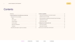 2 CONTENTS
A GUIDE TO GENERATIVE AI WITH MICROSOFT
Contents
CONTENTS 3. SAFEGUARD
2. BUILD
1. UNLOCK
INTRODUCTION
Introduction.............................................................................................................................................................................. 3
1. Unlock Productivity in the solutions you use every day............................................................... 5
Generative AI for every employee.................................................................................................................... 7
Sellers............................................................................................................................................................................. 9
Service agents........................................................................................................................................................ 10
Financial analysts.................................................................................................................................................. 11
Security analysts.................................................................................................................................................. 12
Data and IT professionals.............................................................................................................................. 13
Developers................................................................................................................................................................ 14
Extend Microsoft Copilot to support any employee........................................................................ 15
2. Build new capabilities.............................................................................................................................................. 16
Create new functionality with a full-stack AI solution..................................................................... 18
Streamline access to AI models........................................................................................................................ 18
Enhance generative AI experiences with powerful search technology............................... 19
Collaborate with a partner...................................................................................................................................20
Get your data in shape............................................................................................................................................20
3. Safeguard your business end to end.......................................................................................................... 21
Secure Future Initiative...........................................................................................................................................22
Responsible AI Standard........................................................................................................................................22
Fast-track your AI transformation with Microsoft......................................................................................23
 