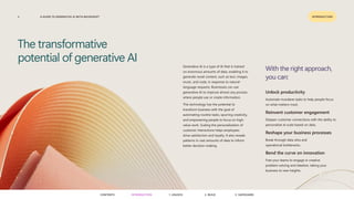 A GUIDE TO GENERATIVE AI WITH MICROSOFT
3 INTRODUCTION
Generative AI is a type of AI that is trained
on enormous amounts of data, enabling it to
generate novel content, such as text, images,
music, and code, in response to natural-
language requests. Businesses can use
generative AI to improve almost any process
where people use or create information.
This technology has the potential to
transform business with the goal of
automating routine tasks, spurring creativity,
and empowering people to focus on high-
value work. Scaling the personalization of
customer interactions helps employees
drive satisfaction and loyalty. It also reveals
patterns in vast amounts of data to inform
better decision-making.
The transformative
potential of generative AI
With the right approach,
you can:
Unlock productivity
Automate mundane tasks to help people focus
on what matters most.
Reinvent customer engagement
Deepen customer connections with the ability to
personalize at scale based on data.
Reshape your business processes
Break through data silos and
operational bottlenecks.
Bend the curve on innovation
Free your teams to engage in creative
problem-solving and ideation, taking your
business to new heights.
CONTENTS 3. SAFEGUARD
2. BUILD
1. UNLOCK
INTRODUCTION
 