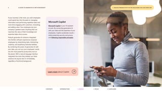 6 A GUIDE TO GENERATIVE AI WITH MICROSOFT 1. UNLOCK PRODUCTIVITY IN THE SOLUTIONS YOU USE EVERY DAY
If your business is like most, you wish employees
could spend less time focused on managing
information and performing repetitive tasks and
more time engaging with customers, innovating,
and adding value. Your employees are your
company’s greatest asset. Anything that can
maximize the value of their knowledge and
expertise helps drive success.
Prebuilt generative AI solutions integrated
into familiar software experiences empower
employees by streamlining tasks, kickstarting
creativity, and amplifying individual abilities.
By combining the power of generative AI with
your data, you can turn your employees’ words
into the most powerful productivity tool on
the planet. With a natural language interface
integrated into tools they already use, these
solutions let anyone dive in immediately,
regardless of technical background.
Microsoft Copilot
Microsoft Copilot is your AI assistant
at work. By connecting generative AI
with your data and the expertise of your
employees, Copilot accelerates results—
while protecting security and privacy
and following responsible principles.
Learn more about Copilot
CONTENTS 3. SAFEGUARD
2. BUILD
1. UNLOCK
INTRODUCTION
 
