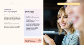 7 A GUIDE TO GENERATIVE AI WITH MICROSOFT
Generative AI
for every employee
Every worker across any business function can
use generative AI to rapidly generate content,
insights, and solutions tailored to specific tasks
and contexts. It helps them automate repetitive
tasks so they can focus on high-value activities
and analyze vast amounts of data to make more
informed decisions.
One of the fastest ways to take advantage
of these capabilities is by using copilots, or
generative AI interactions that people engage
with through a conversational chat interface.
Microsoft Copilot
for Microsoft 365
Unlock the potential of knowledge by
enhancing familiar apps.
• Intuitive document creation: Copilot
in PowerPoint streamlines presentation
building, helping turn blank slides into
engaging stories faster.
• Smart data analysis: Copilot in Excel helps
uncover insights using natural language
questions rather than specialized skills.
• Efficient communication: Copilot
in Outlook provides summaries and
prioritization cues to reduce
inbox overload.
Learn more about
Copilot for Microsoft 365
1. UNLOCK PRODUCTIVITY IN THE SOLUTIONS YOU USE EVERY DAY
CONTENTS 3. SAFEGUARD
2. BUILD
1. UNLOCK
INTRODUCTION
 