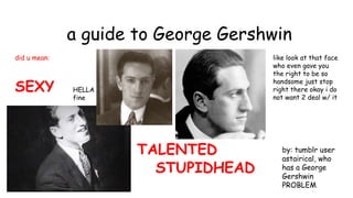 a guide to George Gershwin
did u mean:
SEXY
TALENTED
STUPIDHEAD
like look at that face
who even gave you
the right to be so
handsome just stop
right there okay i do
not want 2 deal w/ it
HELLA
fine
by: tumblr user
astairical, who
has a George
Gershwin
PROBLEM
 