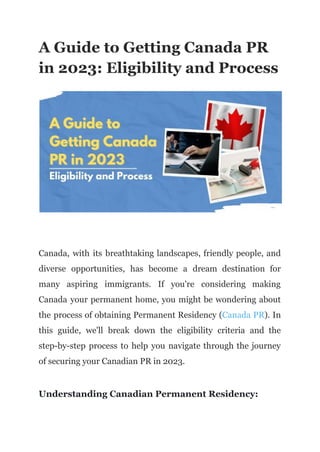A Guide to Getting Canada PR
in 2023: Eligibility and Process
Canada, with its breathtaking landscapes, friendly people, and
diverse opportunities, has become a dream destination for
many aspiring immigrants. If you're considering making
Canada your permanent home, you might be wondering about
the process of obtaining Permanent Residency (Canada PR). In
this guide, we'll break down the eligibility criteria and the
step-by-step process to help you navigate through the journey
of securing your Canadian PR in 2023.
Understanding Canadian Permanent Residency:
 