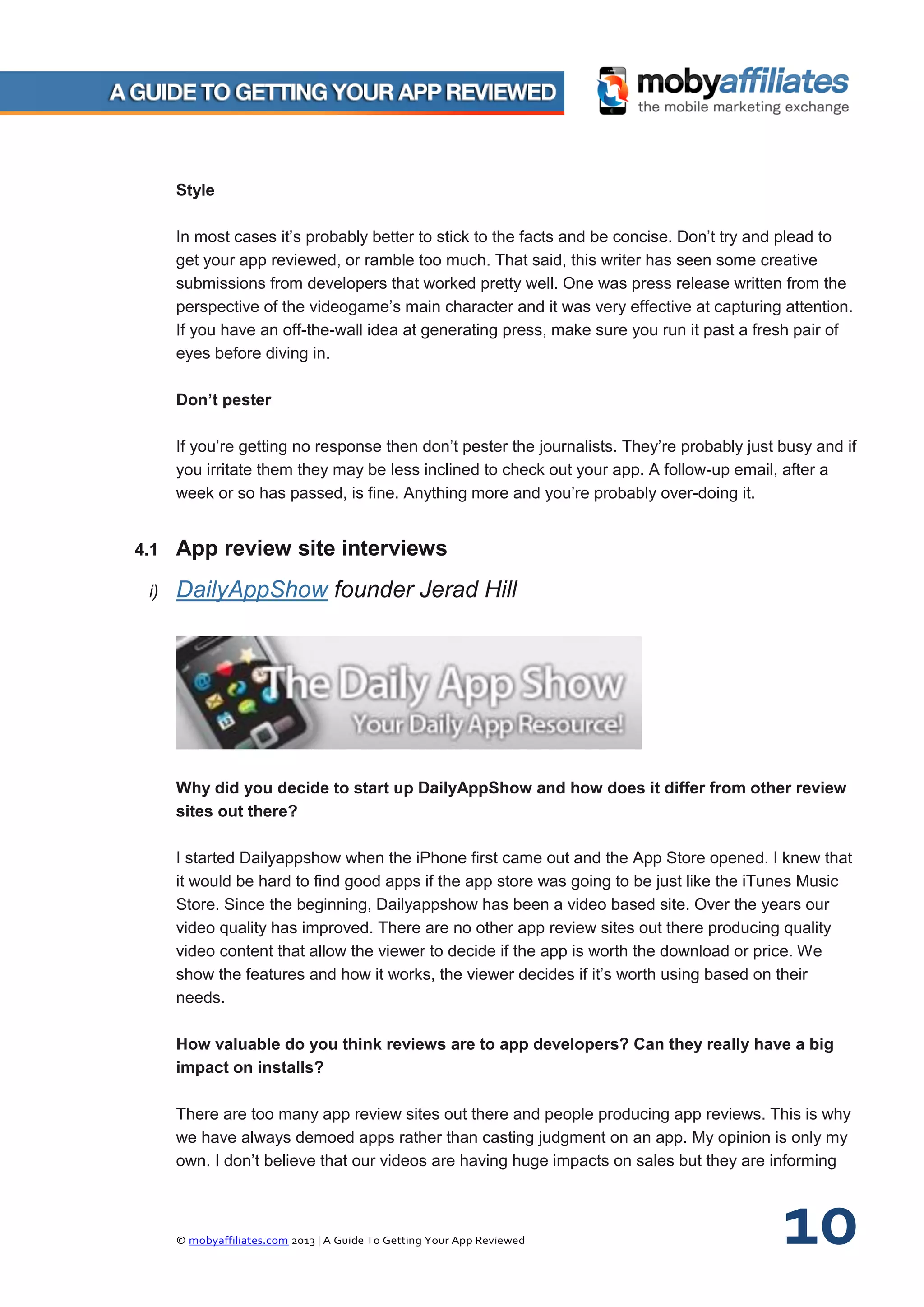 © mobyaffiliates.com 2013 | A Guide To Getting Your App Reviewed 10
Style
In most cases it’s probably better to stick to the facts and be concise. Don’t try and plead to
get your app reviewed, or ramble too much. That said, this writer has seen some creative
submissions from developers that worked pretty well. One was press release written from the
perspective of the videogame’s main character and it was very effective at capturing attention.
If you have an off-the-wall idea at generating press, make sure you run it past a fresh pair of
eyes before diving in.
Don’t pester
If you’re getting no response then don’t pester the journalists. They’re probably just busy and if
you irritate them they may be less inclined to check out your app. A follow-up email, after a
week or so has passed, is fine. Anything more and you’re probably over-doing it.
4.1 App review site interviews
i) DailyAppShow founder Jerad Hill
Why did you decide to start up DailyAppShow and how does it differ from other review
sites out there?
I started Dailyappshow when the iPhone first came out and the App Store opened. I knew that
it would be hard to find good apps if the app store was going to be just like the iTunes Music
Store. Since the beginning, Dailyappshow has been a video based site. Over the years our
video quality has improved. There are no other app review sites out there producing quality
video content that allow the viewer to decide if the app is worth the download or price. We
show the features and how it works, the viewer decides if it’s worth using based on their
needs.
How valuable do you think reviews are to app developers? Can they really have a big
impact on installs?
There are too many app review sites out there and people producing app reviews. This is why
we have always demoed apps rather than casting judgment on an app. My opinion is only my
own. I don’t believe that our videos are having huge impacts on sales but they are informing
 