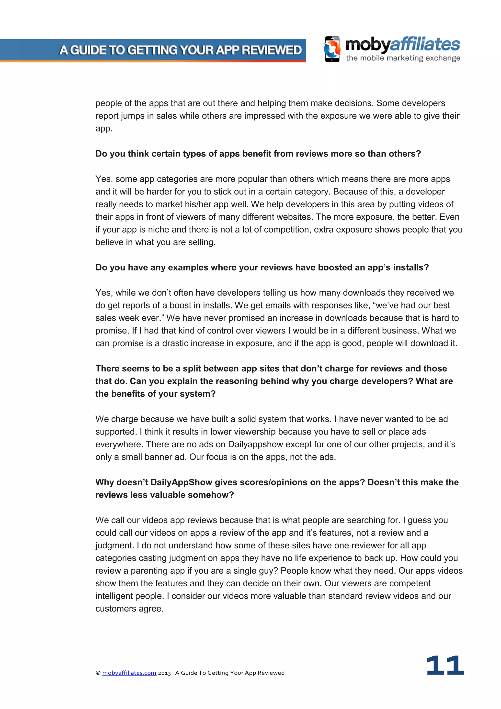 © mobyaffiliates.com 2013 | A Guide To Getting Your App Reviewed 11
people of the apps that are out there and helping them make decisions. Some developers
report jumps in sales while others are impressed with the exposure we were able to give their
app.
Do you think certain types of apps benefit from reviews more so than others?
Yes, some app categories are more popular than others which means there are more apps
and it will be harder for you to stick out in a certain category. Because of this, a developer
really needs to market his/her app well. We help developers in this area by putting videos of
their apps in front of viewers of many different websites. The more exposure, the better. Even
if your app is niche and there is not a lot of competition, extra exposure shows people that you
believe in what you are selling.
Do you have any examples where your reviews have boosted an app’s installs?
Yes, while we don’t often have developers telling us how many downloads they received we
do get reports of a boost in installs. We get emails with responses like, “we’ve had our best
sales week ever.” We have never promised an increase in downloads because that is hard to
promise. If I had that kind of control over viewers I would be in a different business. What we
can promise is a drastic increase in exposure, and if the app is good, people will download it.
There seems to be a split between app sites that don’t charge for reviews and those
that do. Can you explain the reasoning behind why you charge developers? What are
the benefits of your system?
We charge because we have built a solid system that works. I have never wanted to be ad
supported. I think it results in lower viewership because you have to sell or place ads
everywhere. There are no ads on Dailyappshow except for one of our other projects, and it’s
only a small banner ad. Our focus is on the apps, not the ads.
Why doesn’t DailyAppShow gives scores/opinions on the apps? Doesn’t this make the
reviews less valuable somehow?
We call our videos app reviews because that is what people are searching for. I guess you
could call our videos on apps a review of the app and it’s features, not a review and a
judgment. I do not understand how some of these sites have one reviewer for all app
categories casting judgment on apps they have no life experience to back up. How could you
review a parenting app if you are a single guy? People know what they need. Our apps videos
show them the features and they can decide on their own. Our viewers are competent
intelligent people. I consider our videos more valuable than standard review videos and our
customers agree.
 