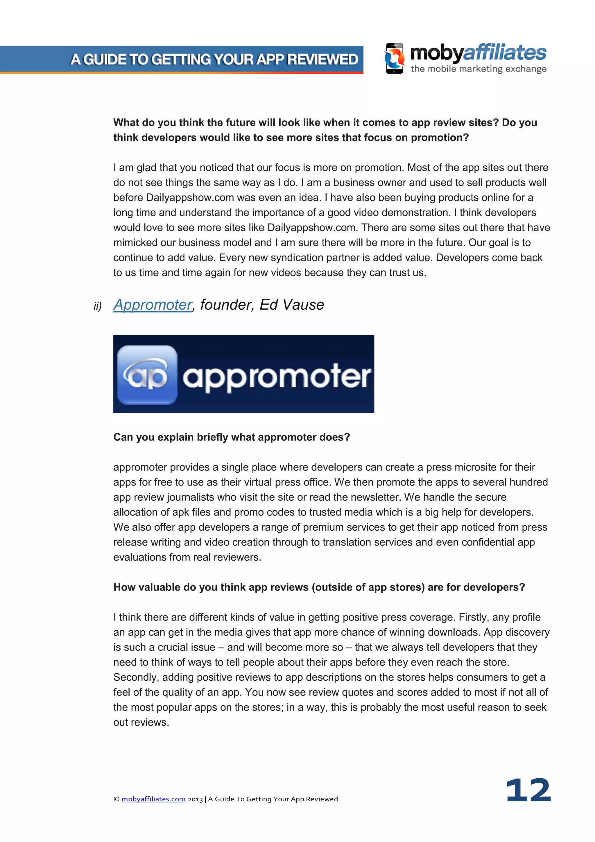 © mobyaffiliates.com 2013 | A Guide To Getting Your App Reviewed 12
What do you think the future will look like when it comes to app review sites? Do you
think developers would like to see more sites that focus on promotion?
I am glad that you noticed that our focus is more on promotion. Most of the app sites out there
do not see things the same way as I do. I am a business owner and used to sell products well
before Dailyappshow.com was even an idea. I have also been buying products online for a
long time and understand the importance of a good video demonstration. I think developers
would love to see more sites like Dailyappshow.com. There are some sites out there that have
mimicked our business model and I am sure there will be more in the future. Our goal is to
continue to add value. Every new syndication partner is added value. Developers come back
to us time and time again for new videos because they can trust us.
ii) Appromoter, founder, Ed Vause
Can you explain briefly what appromoter does?
appromoter provides a single place where developers can create a press microsite for their
apps for free to use as their virtual press office. We then promote the apps to several hundred
app review journalists who visit the site or read the newsletter. We handle the secure
allocation of apk files and promo codes to trusted media which is a big help for developers.
We also offer app developers a range of premium services to get their app noticed from press
release writing and video creation through to translation services and even confidential app
evaluations from real reviewers.
How valuable do you think app reviews (outside of app stores) are for developers?
I think there are different kinds of value in getting positive press coverage. Firstly, any profile
an app can get in the media gives that app more chance of winning downloads. App discovery
is such a crucial issue – and will become more so – that we always tell developers that they
need to think of ways to tell people about their apps before they even reach the store.
Secondly, adding positive reviews to app descriptions on the stores helps consumers to get a
feel of the quality of an app. You now see review quotes and scores added to most if not all of
the most popular apps on the stores; in a way, this is probably the most useful reason to seek
out reviews.
 
