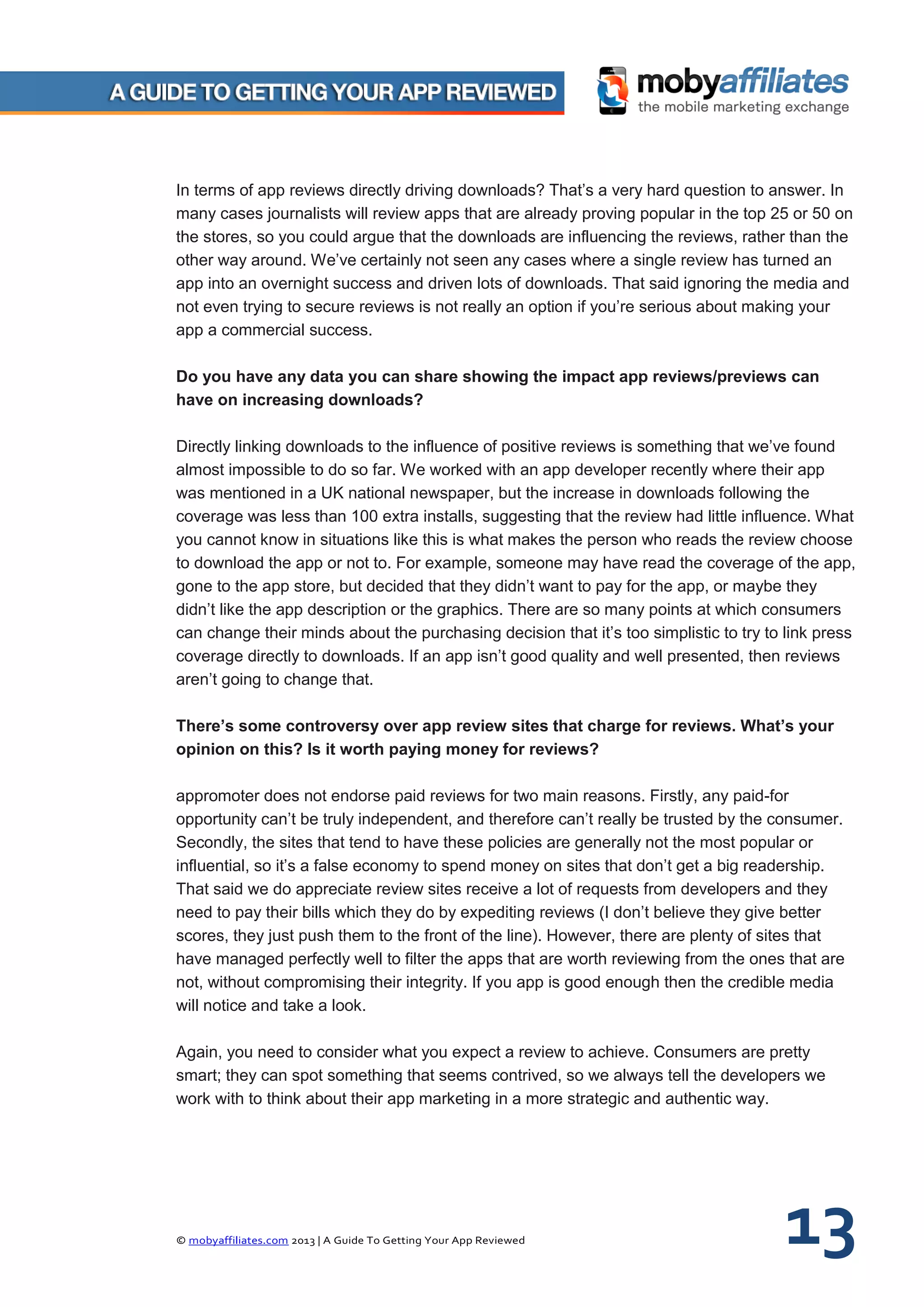 © mobyaffiliates.com 2013 | A Guide To Getting Your App Reviewed 13
In terms of app reviews directly driving downloads? That’s a very hard question to answer. In
many cases journalists will review apps that are already proving popular in the top 25 or 50 on
the stores, so you could argue that the downloads are influencing the reviews, rather than the
other way around. We’ve certainly not seen any cases where a single review has turned an
app into an overnight success and driven lots of downloads. That said ignoring the media and
not even trying to secure reviews is not really an option if you’re serious about making your
app a commercial success.
Do you have any data you can share showing the impact app reviews/previews can
have on increasing downloads?
Directly linking downloads to the influence of positive reviews is something that we’ve found
almost impossible to do so far. We worked with an app developer recently where their app
was mentioned in a UK national newspaper, but the increase in downloads following the
coverage was less than 100 extra installs, suggesting that the review had little influence. What
you cannot know in situations like this is what makes the person who reads the review choose
to download the app or not to. For example, someone may have read the coverage of the app,
gone to the app store, but decided that they didn’t want to pay for the app, or maybe they
didn’t like the app description or the graphics. There are so many points at which consumers
can change their minds about the purchasing decision that it’s too simplistic to try to link press
coverage directly to downloads. If an app isn’t good quality and well presented, then reviews
aren’t going to change that.
There’s some controversy over app review sites that charge for reviews. What’s your
opinion on this? Is it worth paying money for reviews?
appromoter does not endorse paid reviews for two main reasons. Firstly, any paid-for
opportunity can’t be truly independent, and therefore can’t really be trusted by the consumer.
Secondly, the sites that tend to have these policies are generally not the most popular or
influential, so it’s a false economy to spend money on sites that don’t get a big readership.
That said we do appreciate review sites receive a lot of requests from developers and they
need to pay their bills which they do by expediting reviews (I don’t believe they give better
scores, they just push them to the front of the line). However, there are plenty of sites that
have managed perfectly well to filter the apps that are worth reviewing from the ones that are
not, without compromising their integrity. If you app is good enough then the credible media
will notice and take a look.
Again, you need to consider what you expect a review to achieve. Consumers are pretty
smart; they can spot something that seems contrived, so we always tell the developers we
work with to think about their app marketing in a more strategic and authentic way.
 