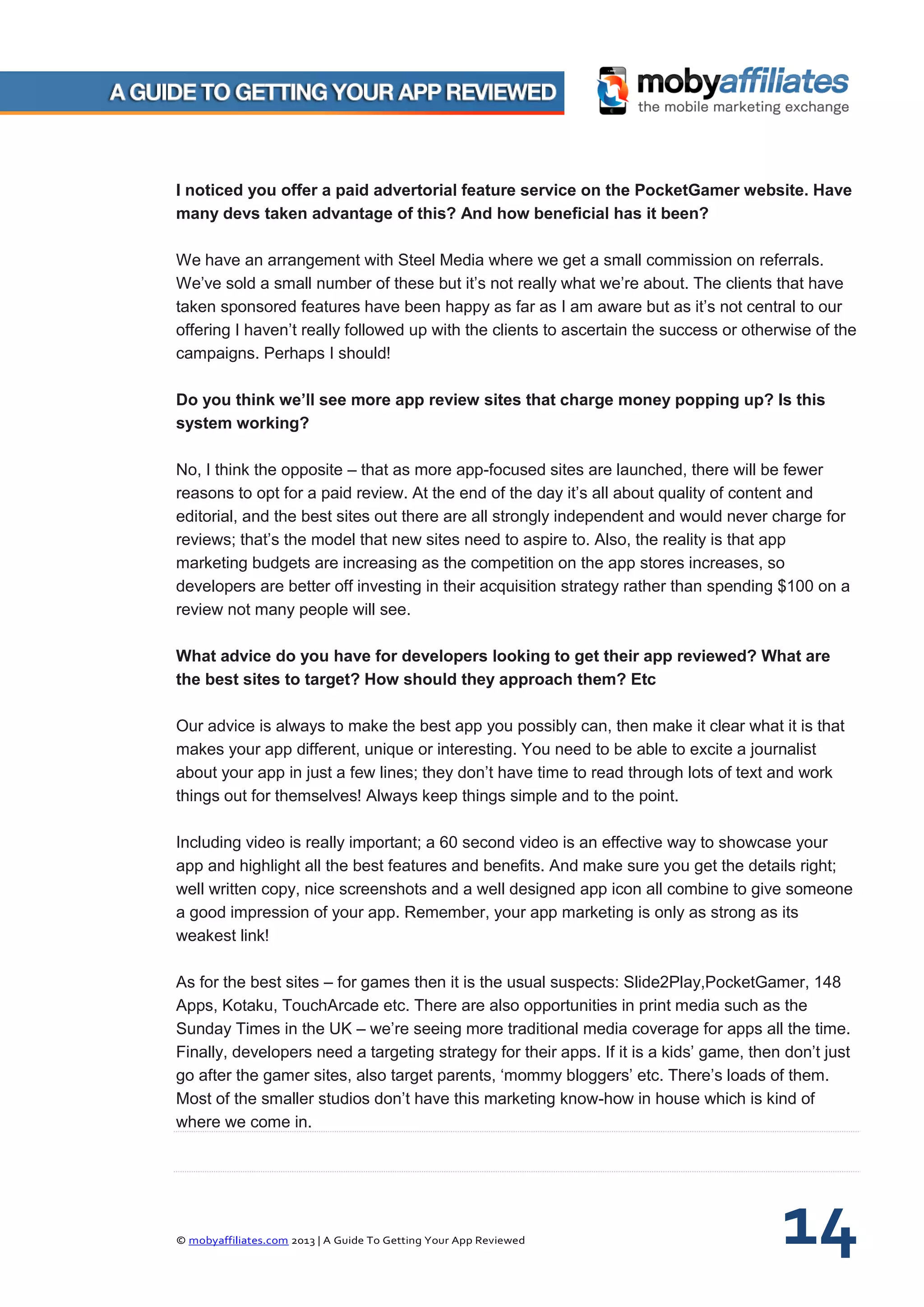 © mobyaffiliates.com 2013 | A Guide To Getting Your App Reviewed 14
I noticed you offer a paid advertorial feature service on the PocketGamer website. Have
many devs taken advantage of this? And how beneficial has it been?
We have an arrangement with Steel Media where we get a small commission on referrals.
We’ve sold a small number of these but it’s not really what we’re about. The clients that have
taken sponsored features have been happy as far as I am aware but as it’s not central to our
offering I haven’t really followed up with the clients to ascertain the success or otherwise of the
campaigns. Perhaps I should!
Do you think we’ll see more app review sites that charge money popping up? Is this
system working?
No, I think the opposite – that as more app-focused sites are launched, there will be fewer
reasons to opt for a paid review. At the end of the day it’s all about quality of content and
editorial, and the best sites out there are all strongly independent and would never charge for
reviews; that’s the model that new sites need to aspire to. Also, the reality is that app
marketing budgets are increasing as the competition on the app stores increases, so
developers are better off investing in their acquisition strategy rather than spending $100 on a
review not many people will see.
What advice do you have for developers looking to get their app reviewed? What are
the best sites to target? How should they approach them? Etc
Our advice is always to make the best app you possibly can, then make it clear what it is that
makes your app different, unique or interesting. You need to be able to excite a journalist
about your app in just a few lines; they don’t have time to read through lots of text and work
things out for themselves! Always keep things simple and to the point.
Including video is really important; a 60 second video is an effective way to showcase your
app and highlight all the best features and benefits. And make sure you get the details right;
well written copy, nice screenshots and a well designed app icon all combine to give someone
a good impression of your app. Remember, your app marketing is only as strong as its
weakest link!
As for the best sites – for games then it is the usual suspects: Slide2Play,PocketGamer, 148
Apps, Kotaku, TouchArcade etc. There are also opportunities in print media such as the
Sunday Times in the UK – we’re seeing more traditional media coverage for apps all the time.
Finally, developers need a targeting strategy for their apps. If it is a kids’ game, then don’t just
go after the gamer sites, also target parents, ‘mommy bloggers’ etc. There’s loads of them.
Most of the smaller studios don’t have this marketing know-how in house which is kind of
where we come in.
 