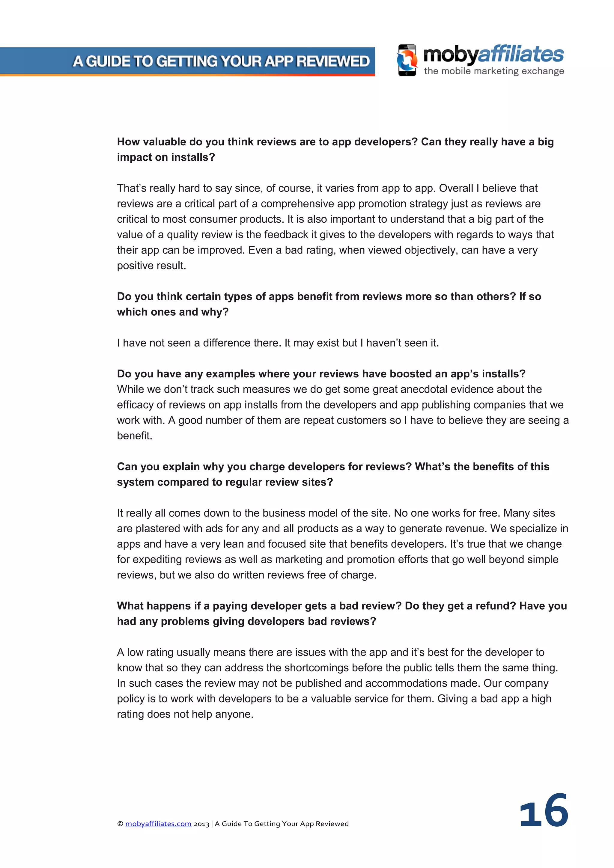 © mobyaffiliates.com 2013 | A Guide To Getting Your App Reviewed 16
How valuable do you think reviews are to app developers? Can they really have a big
impact on installs?
That’s really hard to say since, of course, it varies from app to app. Overall I believe that
reviews are a critical part of a comprehensive app promotion strategy just as reviews are
critical to most consumer products. It is also important to understand that a big part of the
value of a quality review is the feedback it gives to the developers with regards to ways that
their app can be improved. Even a bad rating, when viewed objectively, can have a very
positive result.
Do you think certain types of apps benefit from reviews more so than others? If so
which ones and why?
I have not seen a difference there. It may exist but I haven’t seen it.
Do you have any examples where your reviews have boosted an app’s installs?
While we don’t track such measures we do get some great anecdotal evidence about the
efficacy of reviews on app installs from the developers and app publishing companies that we
work with. A good number of them are repeat customers so I have to believe they are seeing a
benefit.
Can you explain why you charge developers for reviews? What’s the benefits of this
system compared to regular review sites?
It really all comes down to the business model of the site. No one works for free. Many sites
are plastered with ads for any and all products as a way to generate revenue. We specialize in
apps and have a very lean and focused site that benefits developers. It’s true that we change
for expediting reviews as well as marketing and promotion efforts that go well beyond simple
reviews, but we also do written reviews free of charge.
What happens if a paying developer gets a bad review? Do they get a refund? Have you
had any problems giving developers bad reviews?
A low rating usually means there are issues with the app and it’s best for the developer to
know that so they can address the shortcomings before the public tells them the same thing.
In such cases the review may not be published and accommodations made. Our company
policy is to work with developers to be a valuable service for them. Giving a bad app a high
rating does not help anyone.
 