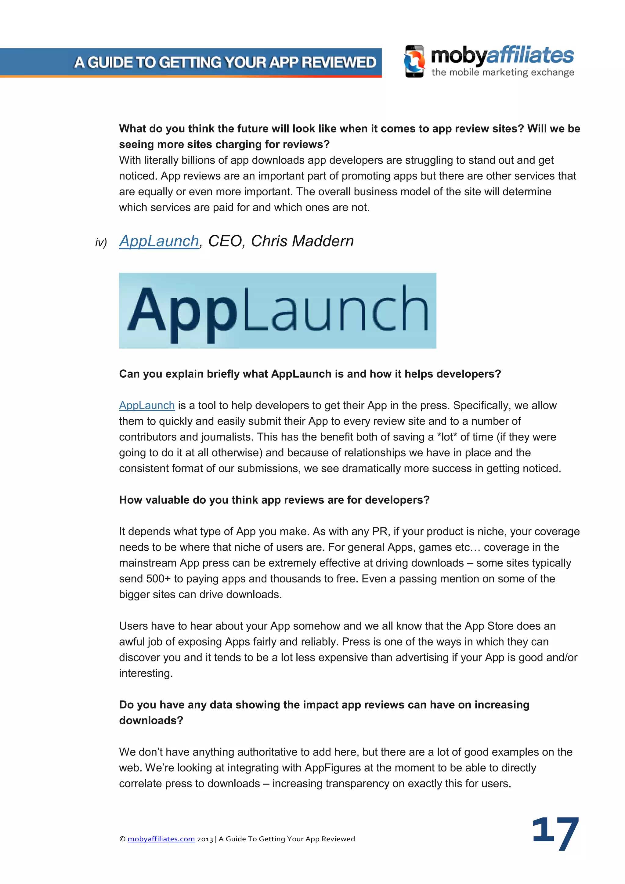© mobyaffiliates.com 2013 | A Guide To Getting Your App Reviewed 17
What do you think the future will look like when it comes to app review sites? Will we be
seeing more sites charging for reviews?
With literally billions of app downloads app developers are struggling to stand out and get
noticed. App reviews are an important part of promoting apps but there are other services that
are equally or even more important. The overall business model of the site will determine
which services are paid for and which ones are not.
iv) AppLaunch, CEO, Chris Maddern
Can you explain briefly what AppLaunch is and how it helps developers?
AppLaunch is a tool to help developers to get their App in the press. Specifically, we allow
them to quickly and easily submit their App to every review site and to a number of
contributors and journalists. This has the benefit both of saving a *lot* of time (if they were
going to do it at all otherwise) and because of relationships we have in place and the
consistent format of our submissions, we see dramatically more success in getting noticed.
How valuable do you think app reviews are for developers?
It depends what type of App you make. As with any PR, if your product is niche, your coverage
needs to be where that niche of users are. For general Apps, games etc… coverage in the
mainstream App press can be extremely effective at driving downloads – some sites typically
send 500+ to paying apps and thousands to free. Even a passing mention on some of the
bigger sites can drive downloads.
Users have to hear about your App somehow and we all know that the App Store does an
awful job of exposing Apps fairly and reliably. Press is one of the ways in which they can
discover you and it tends to be a lot less expensive than advertising if your App is good and/or
interesting.
Do you have any data showing the impact app reviews can have on increasing
downloads?
We don’t have anything authoritative to add here, but there are a lot of good examples on the
web. We’re looking at integrating with AppFigures at the moment to be able to directly
correlate press to downloads – increasing transparency on exactly this for users.
 