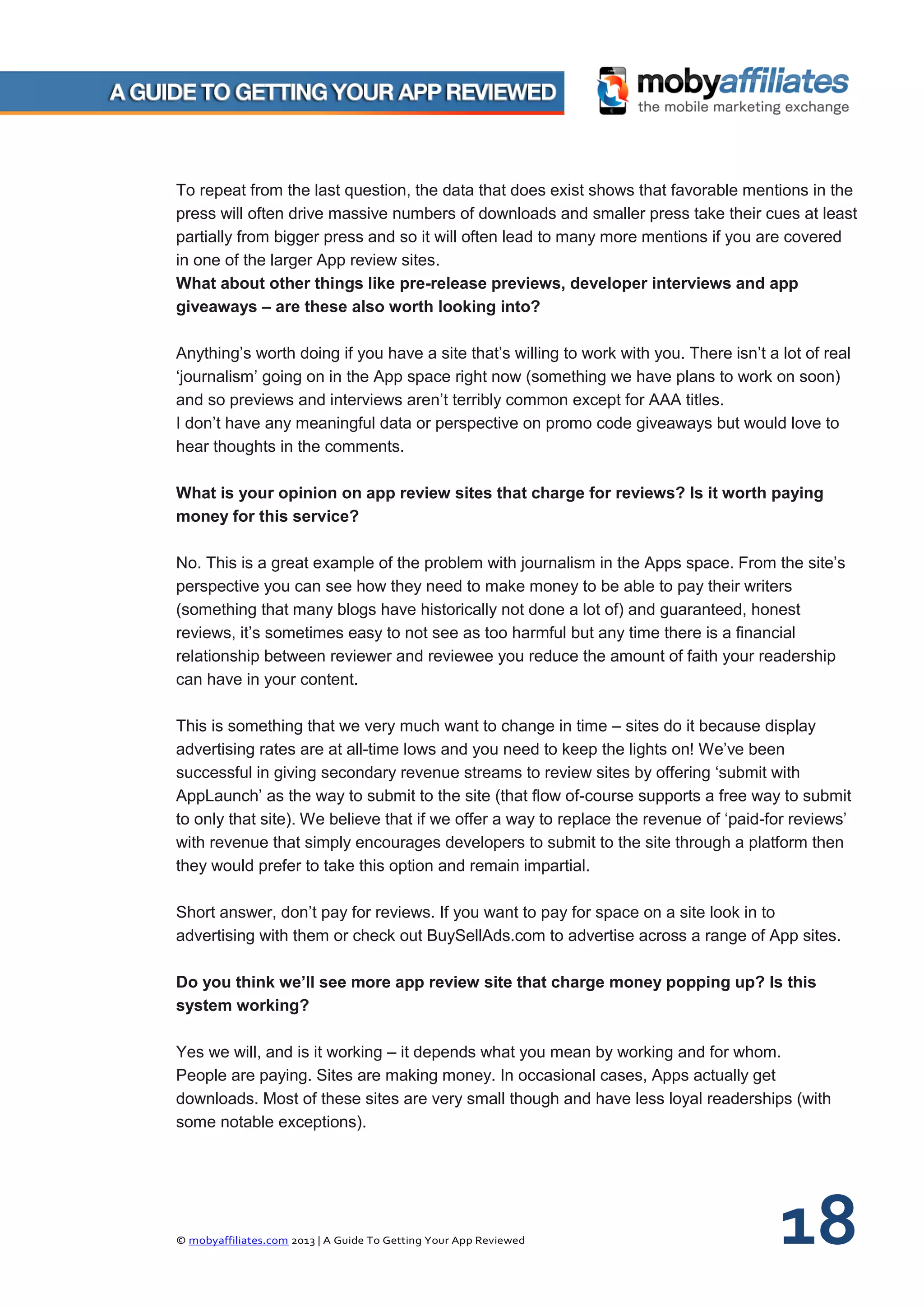 © mobyaffiliates.com 2013 | A Guide To Getting Your App Reviewed 18
To repeat from the last question, the data that does exist shows that favorable mentions in the
press will often drive massive numbers of downloads and smaller press take their cues at least
partially from bigger press and so it will often lead to many more mentions if you are covered
in one of the larger App review sites.
What about other things like pre-release previews, developer interviews and app
giveaways – are these also worth looking into?
Anything’s worth doing if you have a site that’s willing to work with you. There isn’t a lot of real
‘journalism’ going on in the App space right now (something we have plans to work on soon)
and so previews and interviews aren’t terribly common except for AAA titles.
I don’t have any meaningful data or perspective on promo code giveaways but would love to
hear thoughts in the comments.
What is your opinion on app review sites that charge for reviews? Is it worth paying
money for this service?
No. This is a great example of the problem with journalism in the Apps space. From the site’s
perspective you can see how they need to make money to be able to pay their writers
(something that many blogs have historically not done a lot of) and guaranteed, honest
reviews, it’s sometimes easy to not see as too harmful but any time there is a financial
relationship between reviewer and reviewee you reduce the amount of faith your readership
can have in your content.
This is something that we very much want to change in time – sites do it because display
advertising rates are at all-time lows and you need to keep the lights on! We’ve been
successful in giving secondary revenue streams to review sites by offering ‘submit with
AppLaunch’ as the way to submit to the site (that flow of-course supports a free way to submit
to only that site). We believe that if we offer a way to replace the revenue of ‘paid-for reviews’
with revenue that simply encourages developers to submit to the site through a platform then
they would prefer to take this option and remain impartial.
Short answer, don’t pay for reviews. If you want to pay for space on a site look in to
advertising with them or check out BuySellAds.com to advertise across a range of App sites.
Do you think we’ll see more app review site that charge money popping up? Is this
system working?
Yes we will, and is it working – it depends what you mean by working and for whom.
People are paying. Sites are making money. In occasional cases, Apps actually get
downloads. Most of these sites are very small though and have less loyal readerships (with
some notable exceptions).
 