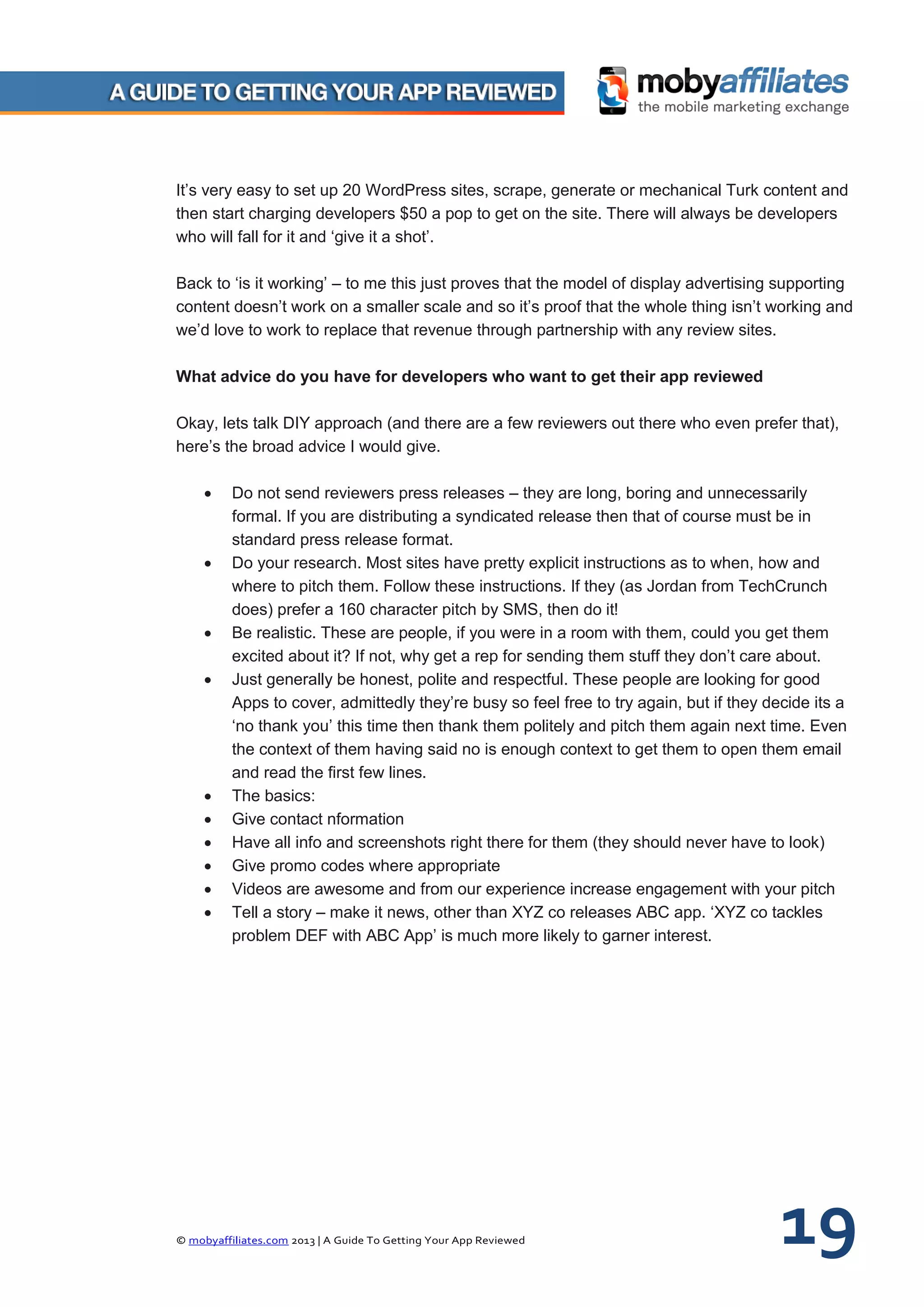 © mobyaffiliates.com 2013 | A Guide To Getting Your App Reviewed 19
It’s very easy to set up 20 WordPress sites, scrape, generate or mechanical Turk content and
then start charging developers $50 a pop to get on the site. There will always be developers
who will fall for it and ‘give it a shot’.
Back to ‘is it working’ – to me this just proves that the model of display advertising supporting
content doesn’t work on a smaller scale and so it’s proof that the whole thing isn’t working and
we’d love to work to replace that revenue through partnership with any review sites.
What advice do you have for developers who want to get their app reviewed
Okay, lets talk DIY approach (and there are a few reviewers out there who even prefer that),
here’s the broad advice I would give.
 Do not send reviewers press releases – they are long, boring and unnecessarily
formal. If you are distributing a syndicated release then that of course must be in
standard press release format.
 Do your research. Most sites have pretty explicit instructions as to when, how and
where to pitch them. Follow these instructions. If they (as Jordan from TechCrunch
does) prefer a 160 character pitch by SMS, then do it!
 Be realistic. These are people, if you were in a room with them, could you get them
excited about it? If not, why get a rep for sending them stuff they don’t care about.
 Just generally be honest, polite and respectful. These people are looking for good
Apps to cover, admittedly they’re busy so feel free to try again, but if they decide its a
‘no thank you’ this time then thank them politely and pitch them again next time. Even
the context of them having said no is enough context to get them to open them email
and read the first few lines.
 The basics:
 Give contact nformation
 Have all info and screenshots right there for them (they should never have to look)
 Give promo codes where appropriate
 Videos are awesome and from our experience increase engagement with your pitch
 Tell a story – make it news, other than XYZ co releases ABC app. ‘XYZ co tackles
problem DEF with ABC App’ is much more likely to garner interest.
 