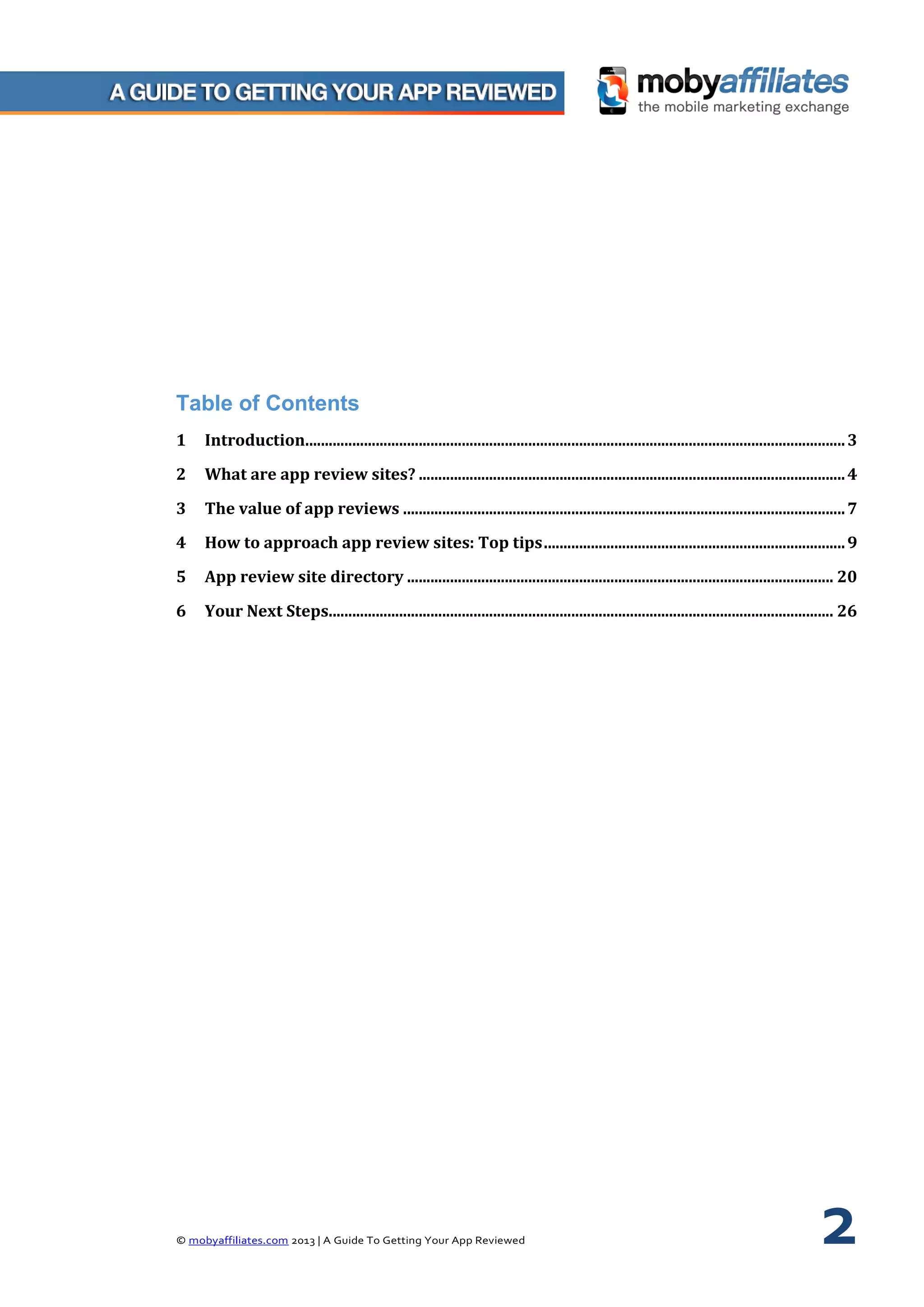 © mobyaffiliates.com 2013 | A Guide To Getting Your App Reviewed 2
Table of Contents
1 Introduction..........................................................................................................................................3
2 What are app review sites? .............................................................................................................4
3 The value of app reviews .................................................................................................................7
4 How to approach app review sites: Top tips.............................................................................9
5 App review site directory ............................................................................................................. 20
6 Your Next Steps................................................................................................................................. 26
 