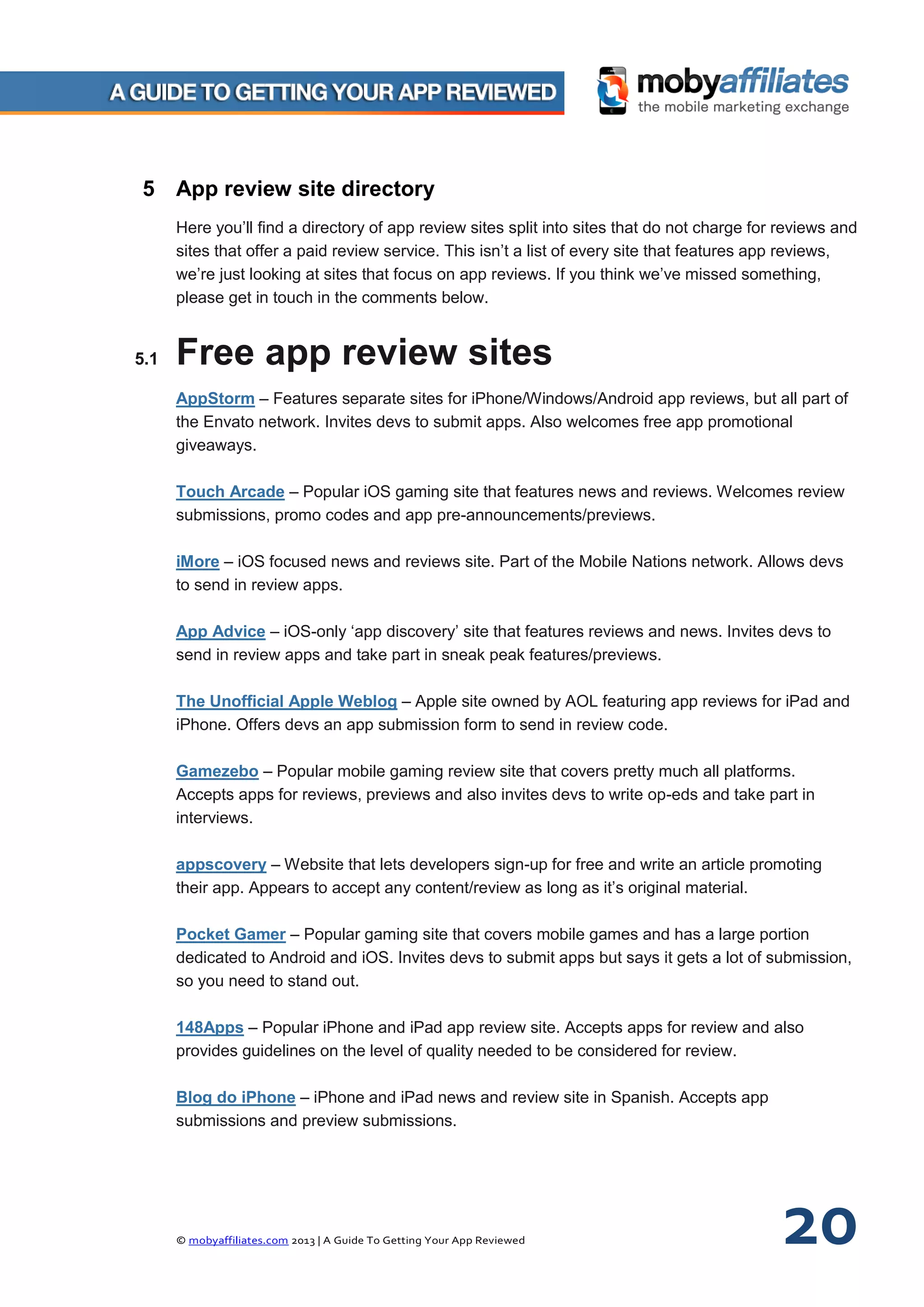 © mobyaffiliates.com 2013 | A Guide To Getting Your App Reviewed 20
5 App review site directory
Here you’ll find a directory of app review sites split into sites that do not charge for reviews and
sites that offer a paid review service. This isn’t a list of every site that features app reviews,
we’re just looking at sites that focus on app reviews. If you think we’ve missed something,
please get in touch in the comments below.
5.1 Free app review sites
AppStorm – Features separate sites for iPhone/Windows/Android app reviews, but all part of
the Envato network. Invites devs to submit apps. Also welcomes free app promotional
giveaways.
Touch Arcade – Popular iOS gaming site that features news and reviews. Welcomes review
submissions, promo codes and app pre-announcements/previews.
iMore – iOS focused news and reviews site. Part of the Mobile Nations network. Allows devs
to send in review apps.
App Advice – iOS-only ‘app discovery’ site that features reviews and news. Invites devs to
send in review apps and take part in sneak peak features/previews.
The Unofficial Apple Weblog – Apple site owned by AOL featuring app reviews for iPad and
iPhone. Offers devs an app submission form to send in review code.
Gamezebo – Popular mobile gaming review site that covers pretty much all platforms.
Accepts apps for reviews, previews and also invites devs to write op-eds and take part in
interviews.
appscovery – Website that lets developers sign-up for free and write an article promoting
their app. Appears to accept any content/review as long as it’s original material.
Pocket Gamer – Popular gaming site that covers mobile games and has a large portion
dedicated to Android and iOS. Invites devs to submit apps but says it gets a lot of submission,
so you need to stand out.
148Apps – Popular iPhone and iPad app review site. Accepts apps for review and also
provides guidelines on the level of quality needed to be considered for review.
Blog do iPhone – iPhone and iPad news and review site in Spanish. Accepts app
submissions and preview submissions.
 