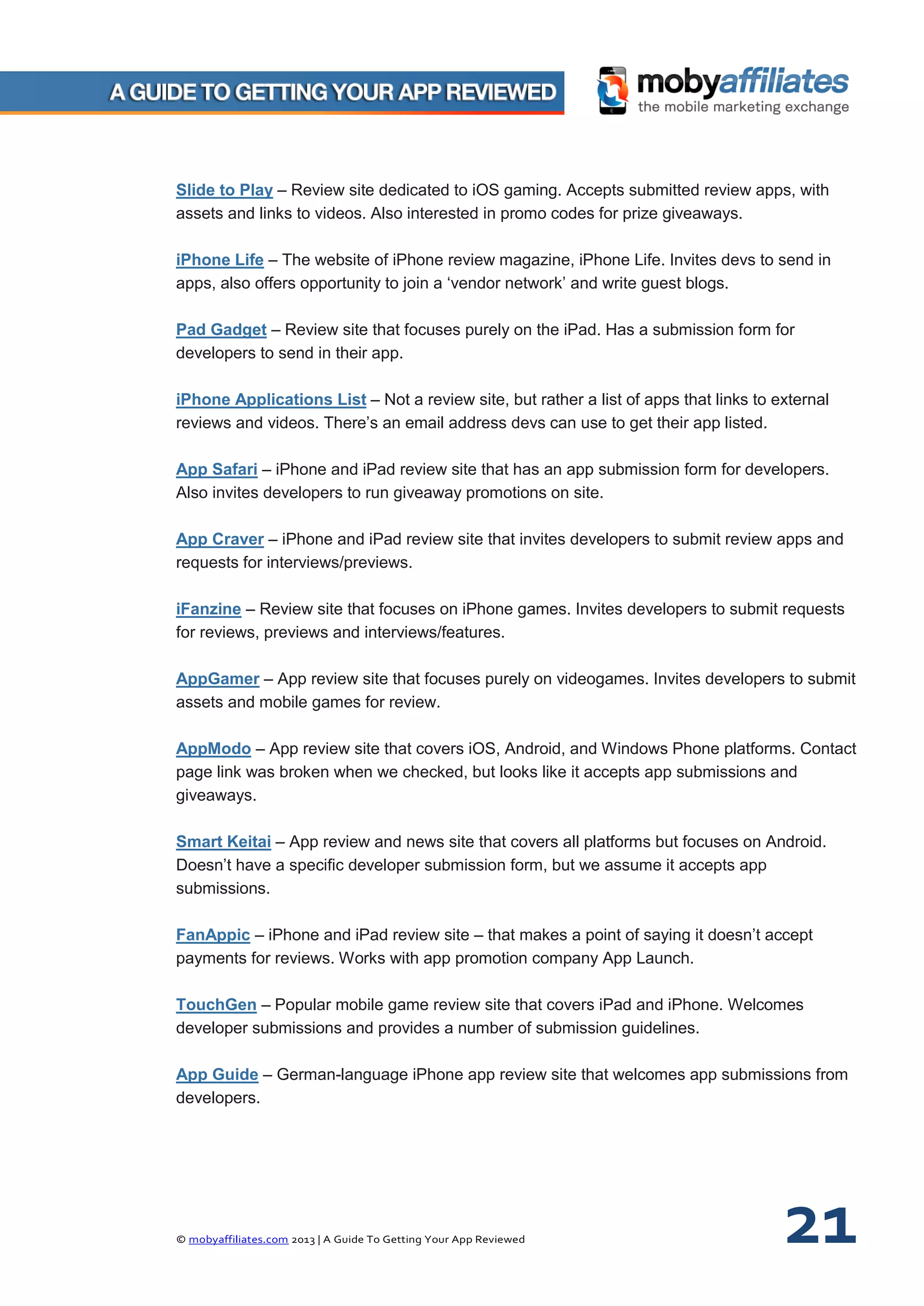 © mobyaffiliates.com 2013 | A Guide To Getting Your App Reviewed 21
Slide to Play – Review site dedicated to iOS gaming. Accepts submitted review apps, with
assets and links to videos. Also interested in promo codes for prize giveaways.
iPhone Life – The website of iPhone review magazine, iPhone Life. Invites devs to send in
apps, also offers opportunity to join a ‘vendor network’ and write guest blogs.
Pad Gadget – Review site that focuses purely on the iPad. Has a submission form for
developers to send in their app.
iPhone Applications List – Not a review site, but rather a list of apps that links to external
reviews and videos. There’s an email address devs can use to get their app listed.
App Safari – iPhone and iPad review site that has an app submission form for developers.
Also invites developers to run giveaway promotions on site.
App Craver – iPhone and iPad review site that invites developers to submit review apps and
requests for interviews/previews.
iFanzine – Review site that focuses on iPhone games. Invites developers to submit requests
for reviews, previews and interviews/features.
AppGamer – App review site that focuses purely on videogames. Invites developers to submit
assets and mobile games for review.
AppModo – App review site that covers iOS, Android, and Windows Phone platforms. Contact
page link was broken when we checked, but looks like it accepts app submissions and
giveaways.
Smart Keitai – App review and news site that covers all platforms but focuses on Android.
Doesn’t have a specific developer submission form, but we assume it accepts app
submissions.
FanAppic – iPhone and iPad review site – that makes a point of saying it doesn’t accept
payments for reviews. Works with app promotion company App Launch.
TouchGen – Popular mobile game review site that covers iPad and iPhone. Welcomes
developer submissions and provides a number of submission guidelines.
App Guide – German-language iPhone app review site that welcomes app submissions from
developers.
 