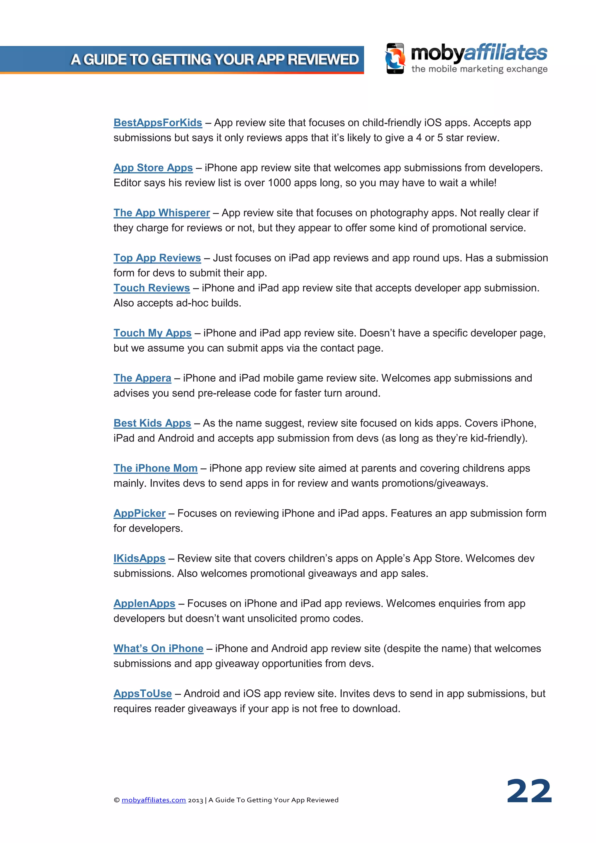 © mobyaffiliates.com 2013 | A Guide To Getting Your App Reviewed 22
BestAppsForKids – App review site that focuses on child-friendly iOS apps. Accepts app
submissions but says it only reviews apps that it’s likely to give a 4 or 5 star review.
App Store Apps – iPhone app review site that welcomes app submissions from developers.
Editor says his review list is over 1000 apps long, so you may have to wait a while!
The App Whisperer – App review site that focuses on photography apps. Not really clear if
they charge for reviews or not, but they appear to offer some kind of promotional service.
Top App Reviews – Just focuses on iPad app reviews and app round ups. Has a submission
form for devs to submit their app.
Touch Reviews – iPhone and iPad app review site that accepts developer app submission.
Also accepts ad-hoc builds.
Touch My Apps – iPhone and iPad app review site. Doesn’t have a specific developer page,
but we assume you can submit apps via the contact page.
The Appera – iPhone and iPad mobile game review site. Welcomes app submissions and
advises you send pre-release code for faster turn around.
Best Kids Apps – As the name suggest, review site focused on kids apps. Covers iPhone,
iPad and Android and accepts app submission from devs (as long as they’re kid-friendly).
The iPhone Mom – iPhone app review site aimed at parents and covering childrens apps
mainly. Invites devs to send apps in for review and wants promotions/giveaways.
AppPicker – Focuses on reviewing iPhone and iPad apps. Features an app submission form
for developers.
IKidsApps – Review site that covers children’s apps on Apple’s App Store. Welcomes dev
submissions. Also welcomes promotional giveaways and app sales.
ApplenApps – Focuses on iPhone and iPad app reviews. Welcomes enquiries from app
developers but doesn’t want unsolicited promo codes.
What’s On iPhone – iPhone and Android app review site (despite the name) that welcomes
submissions and app giveaway opportunities from devs.
AppsToUse – Android and iOS app review site. Invites devs to send in app submissions, but
requires reader giveaways if your app is not free to download.
 