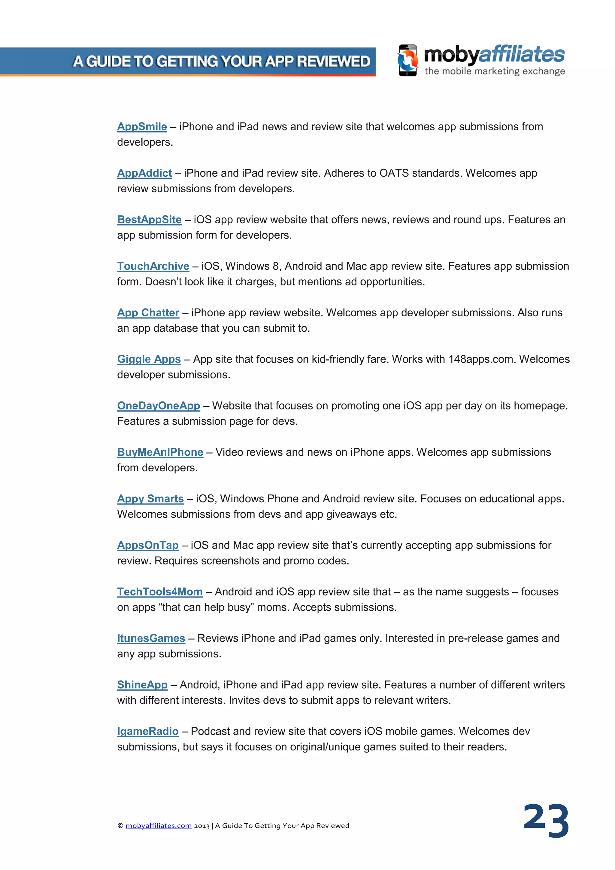 © mobyaffiliates.com 2013 | A Guide To Getting Your App Reviewed 23
AppSmile – iPhone and iPad news and review site that welcomes app submissions from
developers.
AppAddict – iPhone and iPad review site. Adheres to OATS standards. Welcomes app
review submissions from developers.
BestAppSite – iOS app review website that offers news, reviews and round ups. Features an
app submission form for developers.
TouchArchive – iOS, Windows 8, Android and Mac app review site. Features app submission
form. Doesn’t look like it charges, but mentions ad opportunities.
App Chatter – iPhone app review website. Welcomes app developer submissions. Also runs
an app database that you can submit to.
Giggle Apps – App site that focuses on kid-friendly fare. Works with 148apps.com. Welcomes
developer submissions.
OneDayOneApp – Website that focuses on promoting one iOS app per day on its homepage.
Features a submission page for devs.
BuyMeAnIPhone – Video reviews and news on iPhone apps. Welcomes app submissions
from developers.
Appy Smarts – iOS, Windows Phone and Android review site. Focuses on educational apps.
Welcomes submissions from devs and app giveaways etc.
AppsOnTap – iOS and Mac app review site that’s currently accepting app submissions for
review. Requires screenshots and promo codes.
TechTools4Mom – Android and iOS app review site that – as the name suggests – focuses
on apps “that can help busy” moms. Accepts submissions.
ItunesGames – Reviews iPhone and iPad games only. Interested in pre-release games and
any app submissions.
ShineApp – Android, iPhone and iPad app review site. Features a number of different writers
with different interests. Invites devs to submit apps to relevant writers.
IgameRadio – Podcast and review site that covers iOS mobile games. Welcomes dev
submissions, but says it focuses on original/unique games suited to their readers.
 