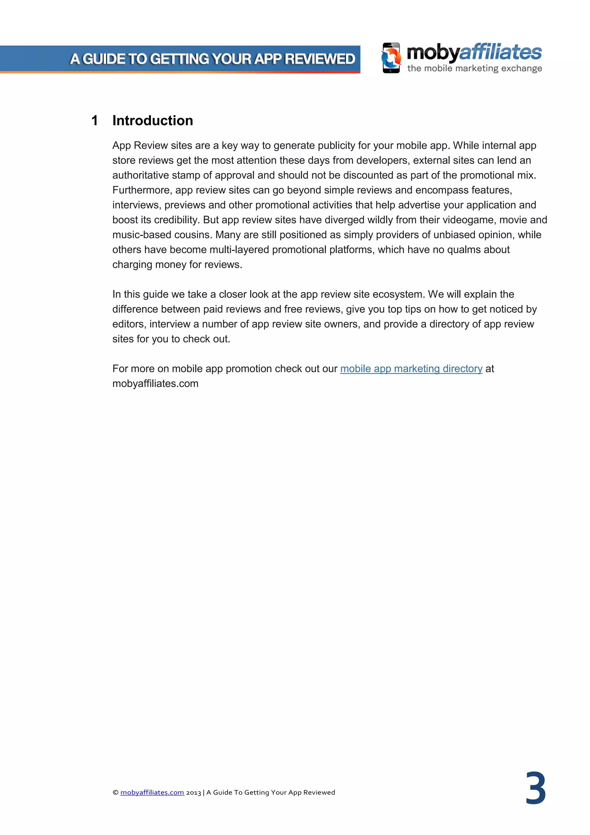 © mobyaffiliates.com 2013 | A Guide To Getting Your App Reviewed 3
1 Introduction
App Review sites are a key way to generate publicity for your mobile app. While internal app
store reviews get the most attention these days from developers, external sites can lend an
authoritative stamp of approval and should not be discounted as part of the promotional mix.
Furthermore, app review sites can go beyond simple reviews and encompass features,
interviews, previews and other promotional activities that help advertise your application and
boost its credibility. But app review sites have diverged wildly from their videogame, movie and
music-based cousins. Many are still positioned as simply providers of unbiased opinion, while
others have become multi-layered promotional platforms, which have no qualms about
charging money for reviews.
In this guide we take a closer look at the app review site ecosystem. We will explain the
difference between paid reviews and free reviews, give you top tips on how to get noticed by
editors, interview a number of app review site owners, and provide a directory of app review
sites for you to check out.
For more on mobile app promotion check out our mobile app marketing directory at
mobyaffiliates.com
 