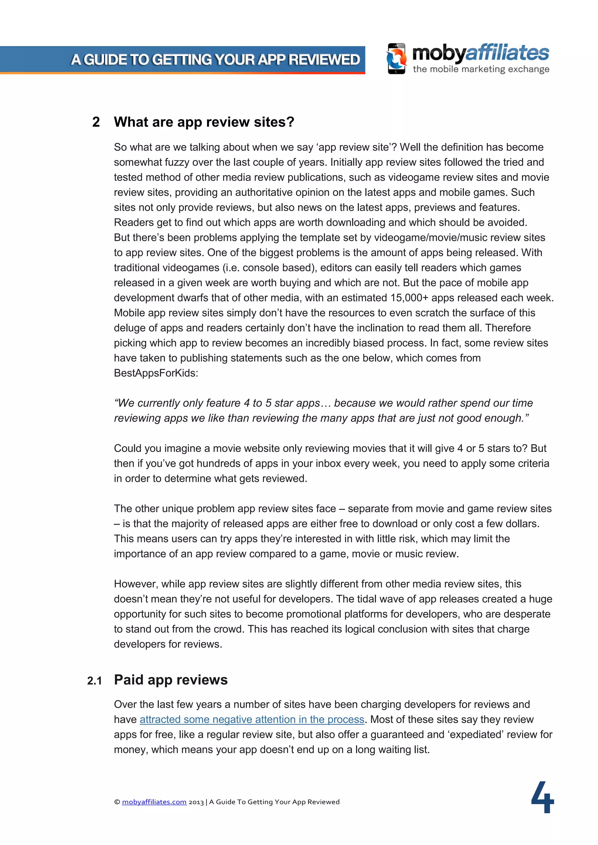 © mobyaffiliates.com 2013 | A Guide To Getting Your App Reviewed 4
2 What are app review sites?
So what are we talking about when we say ‘app review site’? Well the definition has become
somewhat fuzzy over the last couple of years. Initially app review sites followed the tried and
tested method of other media review publications, such as videogame review sites and movie
review sites, providing an authoritative opinion on the latest apps and mobile games. Such
sites not only provide reviews, but also news on the latest apps, previews and features.
Readers get to find out which apps are worth downloading and which should be avoided.
But there’s been problems applying the template set by videogame/movie/music review sites
to app review sites. One of the biggest problems is the amount of apps being released. With
traditional videogames (i.e. console based), editors can easily tell readers which games
released in a given week are worth buying and which are not. But the pace of mobile app
development dwarfs that of other media, with an estimated 15,000+ apps released each week.
Mobile app review sites simply don’t have the resources to even scratch the surface of this
deluge of apps and readers certainly don’t have the inclination to read them all. Therefore
picking which app to review becomes an incredibly biased process. In fact, some review sites
have taken to publishing statements such as the one below, which comes from
BestAppsForKids:
“We currently only feature 4 to 5 star apps… because we would rather spend our time
reviewing apps we like than reviewing the many apps that are just not good enough.”
Could you imagine a movie website only reviewing movies that it will give 4 or 5 stars to? But
then if you’ve got hundreds of apps in your inbox every week, you need to apply some criteria
in order to determine what gets reviewed.
The other unique problem app review sites face – separate from movie and game review sites
– is that the majority of released apps are either free to download or only cost a few dollars.
This means users can try apps they’re interested in with little risk, which may limit the
importance of an app review compared to a game, movie or music review.
However, while app review sites are slightly different from other media review sites, this
doesn’t mean they’re not useful for developers. The tidal wave of app releases created a huge
opportunity for such sites to become promotional platforms for developers, who are desperate
to stand out from the crowd. This has reached its logical conclusion with sites that charge
developers for reviews.
2.1 Paid app reviews
Over the last few years a number of sites have been charging developers for reviews and
have attracted some negative attention in the process. Most of these sites say they review
apps for free, like a regular review site, but also offer a guaranteed and ‘expediated’ review for
money, which means your app doesn’t end up on a long waiting list.
 