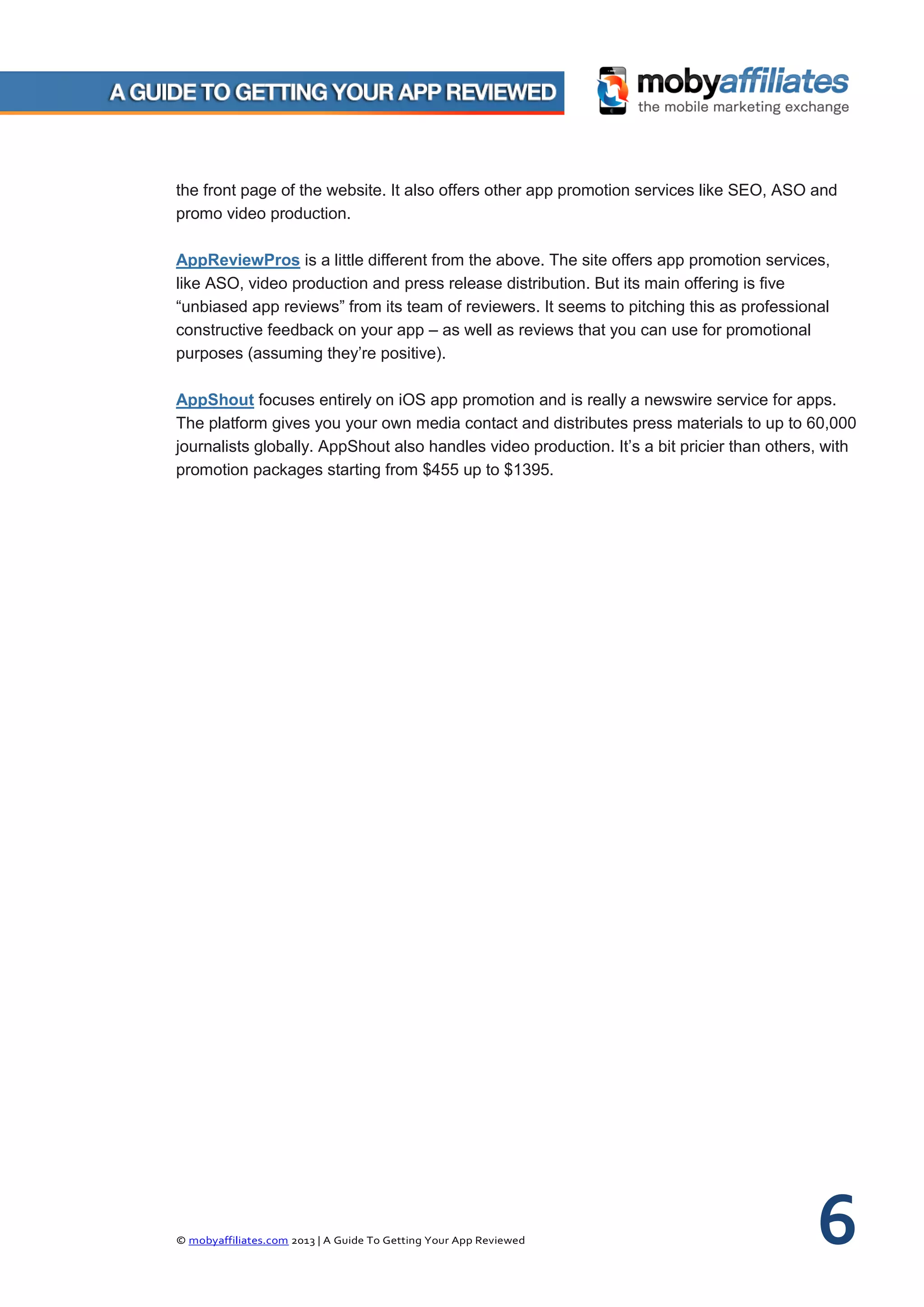 © mobyaffiliates.com 2013 | A Guide To Getting Your App Reviewed 6
the front page of the website. It also offers other app promotion services like SEO, ASO and
promo video production.
AppReviewPros is a little different from the above. The site offers app promotion services,
like ASO, video production and press release distribution. But its main offering is five
“unbiased app reviews” from its team of reviewers. It seems to pitching this as professional
constructive feedback on your app – as well as reviews that you can use for promotional
purposes (assuming they’re positive).
AppShout focuses entirely on iOS app promotion and is really a newswire service for apps.
The platform gives you your own media contact and distributes press materials to up to 60,000
journalists globally. AppShout also handles video production. It’s a bit pricier than others, with
promotion packages starting from $455 up to $1395.
 