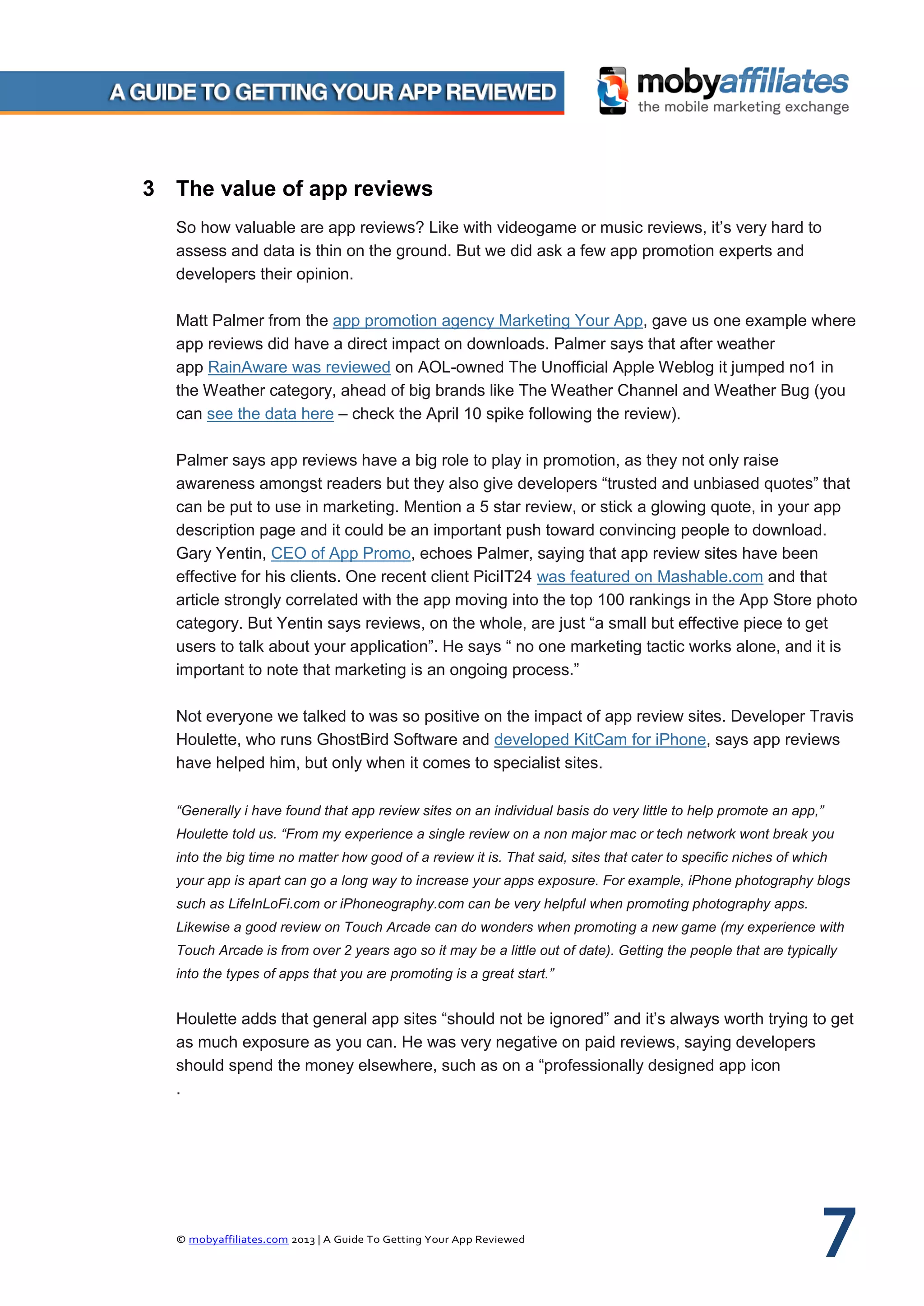 © mobyaffiliates.com 2013 | A Guide To Getting Your App Reviewed 7
3 The value of app reviews
So how valuable are app reviews? Like with videogame or music reviews, it’s very hard to
assess and data is thin on the ground. But we did ask a few app promotion experts and
developers their opinion.
Matt Palmer from the app promotion agency Marketing Your App, gave us one example where
app reviews did have a direct impact on downloads. Palmer says that after weather
app RainAware was reviewed on AOL-owned The Unofficial Apple Weblog it jumped no1 in
the Weather category, ahead of big brands like The Weather Channel and Weather Bug (you
can see the data here – check the April 10 spike following the review).
Palmer says app reviews have a big role to play in promotion, as they not only raise
awareness amongst readers but they also give developers “trusted and unbiased quotes” that
can be put to use in marketing. Mention a 5 star review, or stick a glowing quote, in your app
description page and it could be an important push toward convincing people to download.
Gary Yentin, CEO of App Promo, echoes Palmer, saying that app review sites have been
effective for his clients. One recent client PiciIT24 was featured on Mashable.com and that
article strongly correlated with the app moving into the top 100 rankings in the App Store photo
category. But Yentin says reviews, on the whole, are just “a small but effective piece to get
users to talk about your application”. He says “ no one marketing tactic works alone, and it is
important to note that marketing is an ongoing process.”
Not everyone we talked to was so positive on the impact of app review sites. Developer Travis
Houlette, who runs GhostBird Software and developed KitCam for iPhone, says app reviews
have helped him, but only when it comes to specialist sites.
“Generally i have found that app review sites on an individual basis do very little to help promote an app,”
Houlette told us. “From my experience a single review on a non major mac or tech network wont break you
into the big time no matter how good of a review it is. That said, sites that cater to specific niches of which
your app is apart can go a long way to increase your apps exposure. For example, iPhone photography blogs
such as LifeInLoFi.com or iPhoneography.com can be very helpful when promoting photography apps.
Likewise a good review on Touch Arcade can do wonders when promoting a new game (my experience with
Touch Arcade is from over 2 years ago so it may be a little out of date). Getting the people that are typically
into the types of apps that you are promoting is a great start.”
Houlette adds that general app sites “should not be ignored” and it’s always worth trying to get
as much exposure as you can. He was very negative on paid reviews, saying developers
should spend the money elsewhere, such as on a “professionally designed app icon
.
 