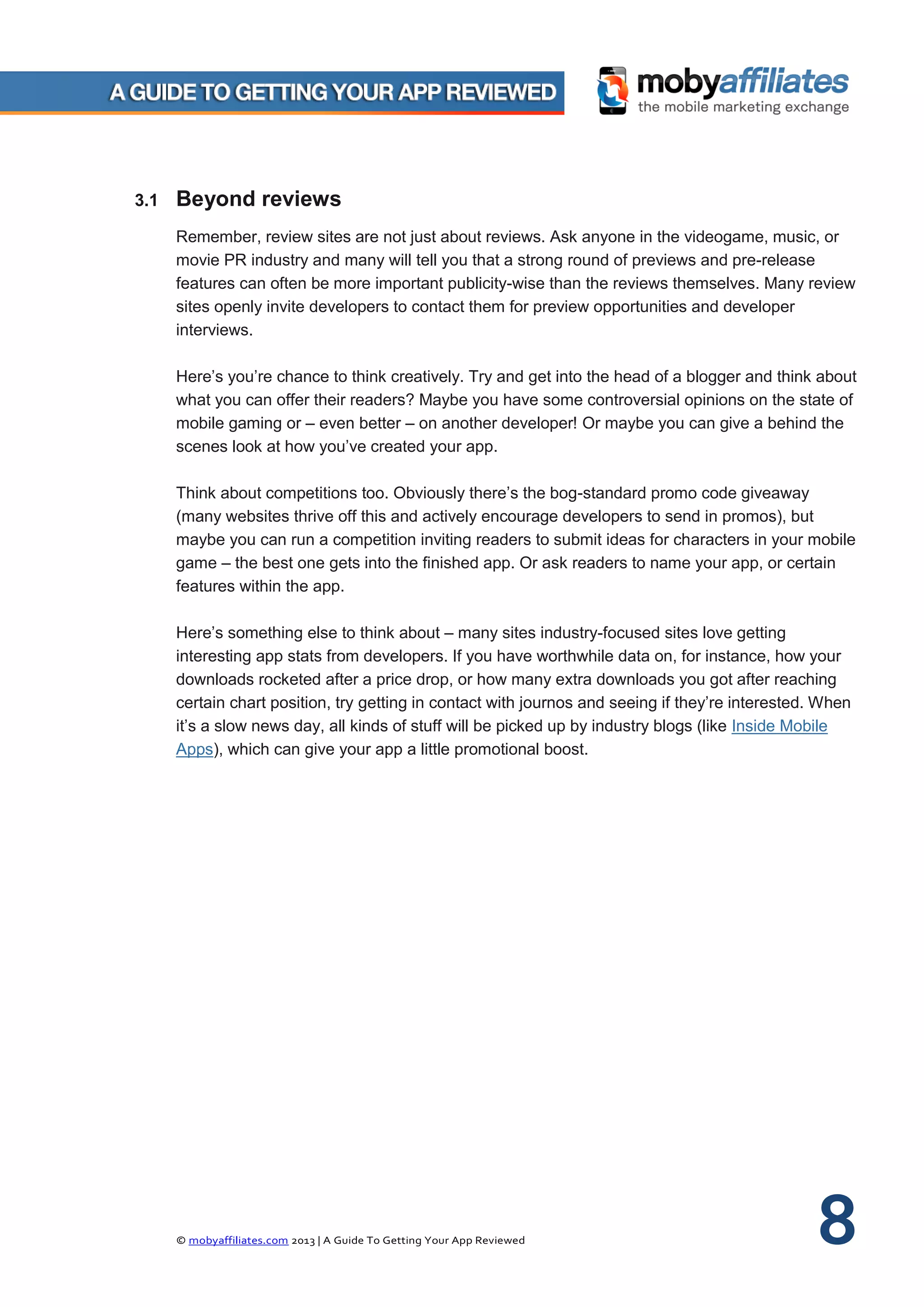 © mobyaffiliates.com 2013 | A Guide To Getting Your App Reviewed 8
3.1 Beyond reviews
Remember, review sites are not just about reviews. Ask anyone in the videogame, music, or
movie PR industry and many will tell you that a strong round of previews and pre-release
features can often be more important publicity-wise than the reviews themselves. Many review
sites openly invite developers to contact them for preview opportunities and developer
interviews.
Here’s you’re chance to think creatively. Try and get into the head of a blogger and think about
what you can offer their readers? Maybe you have some controversial opinions on the state of
mobile gaming or – even better – on another developer! Or maybe you can give a behind the
scenes look at how you’ve created your app.
Think about competitions too. Obviously there’s the bog-standard promo code giveaway
(many websites thrive off this and actively encourage developers to send in promos), but
maybe you can run a competition inviting readers to submit ideas for characters in your mobile
game – the best one gets into the finished app. Or ask readers to name your app, or certain
features within the app.
Here’s something else to think about – many sites industry-focused sites love getting
interesting app stats from developers. If you have worthwhile data on, for instance, how your
downloads rocketed after a price drop, or how many extra downloads you got after reaching
certain chart position, try getting in contact with journos and seeing if they’re interested. When
it’s a slow news day, all kinds of stuff will be picked up by industry blogs (like Inside Mobile
Apps), which can give your app a little promotional boost.
 