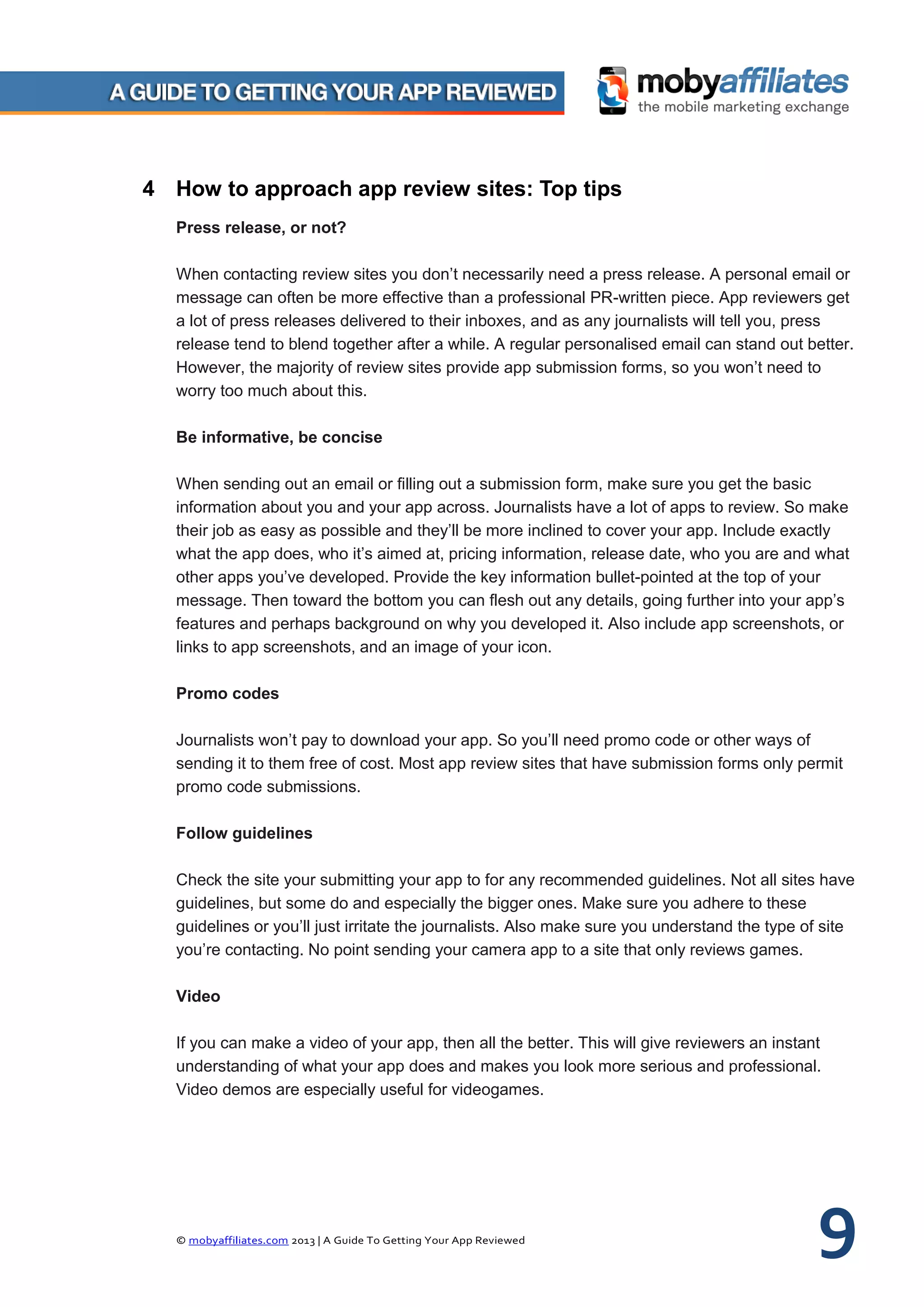 © mobyaffiliates.com 2013 | A Guide To Getting Your App Reviewed 9
4 How to approach app review sites: Top tips
Press release, or not?
When contacting review sites you don’t necessarily need a press release. A personal email or
message can often be more effective than a professional PR-written piece. App reviewers get
a lot of press releases delivered to their inboxes, and as any journalists will tell you, press
release tend to blend together after a while. A regular personalised email can stand out better.
However, the majority of review sites provide app submission forms, so you won’t need to
worry too much about this.
Be informative, be concise
When sending out an email or filling out a submission form, make sure you get the basic
information about you and your app across. Journalists have a lot of apps to review. So make
their job as easy as possible and they’ll be more inclined to cover your app. Include exactly
what the app does, who it’s aimed at, pricing information, release date, who you are and what
other apps you’ve developed. Provide the key information bullet-pointed at the top of your
message. Then toward the bottom you can flesh out any details, going further into your app’s
features and perhaps background on why you developed it. Also include app screenshots, or
links to app screenshots, and an image of your icon.
Promo codes
Journalists won’t pay to download your app. So you’ll need promo code or other ways of
sending it to them free of cost. Most app review sites that have submission forms only permit
promo code submissions.
Follow guidelines
Check the site your submitting your app to for any recommended guidelines. Not all sites have
guidelines, but some do and especially the bigger ones. Make sure you adhere to these
guidelines or you’ll just irritate the journalists. Also make sure you understand the type of site
you’re contacting. No point sending your camera app to a site that only reviews games.
Video
If you can make a video of your app, then all the better. This will give reviewers an instant
understanding of what your app does and makes you look more serious and professional.
Video demos are especially useful for videogames.
 